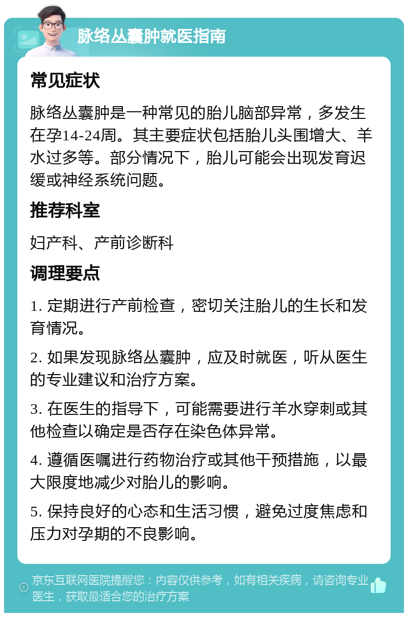 脉络丛囊肿就医指南 常见症状 脉络丛囊肿是一种常见的胎儿脑部异常，多发生在孕14-24周。其主要症状包括胎儿头围增大、羊水过多等。部分情况下，胎儿可能会出现发育迟缓或神经系统问题。 推荐科室 妇产科、产前诊断科 调理要点 1. 定期进行产前检查，密切关注胎儿的生长和发育情况。 2. 如果发现脉络丛囊肿，应及时就医，听从医生的专业建议和治疗方案。 3. 在医生的指导下，可能需要进行羊水穿刺或其他检查以确定是否存在染色体异常。 4. 遵循医嘱进行药物治疗或其他干预措施，以最大限度地减少对胎儿的影响。 5. 保持良好的心态和生活习惯，避免过度焦虑和压力对孕期的不良影响。