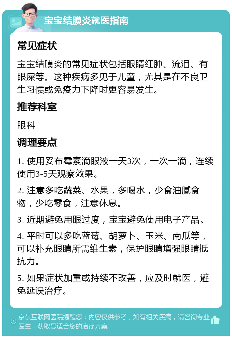 宝宝结膜炎就医指南 常见症状 宝宝结膜炎的常见症状包括眼睛红肿、流泪、有眼屎等。这种疾病多见于儿童，尤其是在不良卫生习惯或免疫力下降时更容易发生。 推荐科室 眼科 调理要点 1. 使用妥布霉素滴眼液一天3次，一次一滴，连续使用3-5天观察效果。 2. 注意多吃蔬菜、水果，多喝水，少食油腻食物，少吃零食，注意休息。 3. 近期避免用眼过度，宝宝避免使用电子产品。 4. 平时可以多吃蓝莓、胡萝卜、玉米、南瓜等，可以补充眼睛所需维生素，保护眼睛增强眼睛抵抗力。 5. 如果症状加重或持续不改善，应及时就医，避免延误治疗。