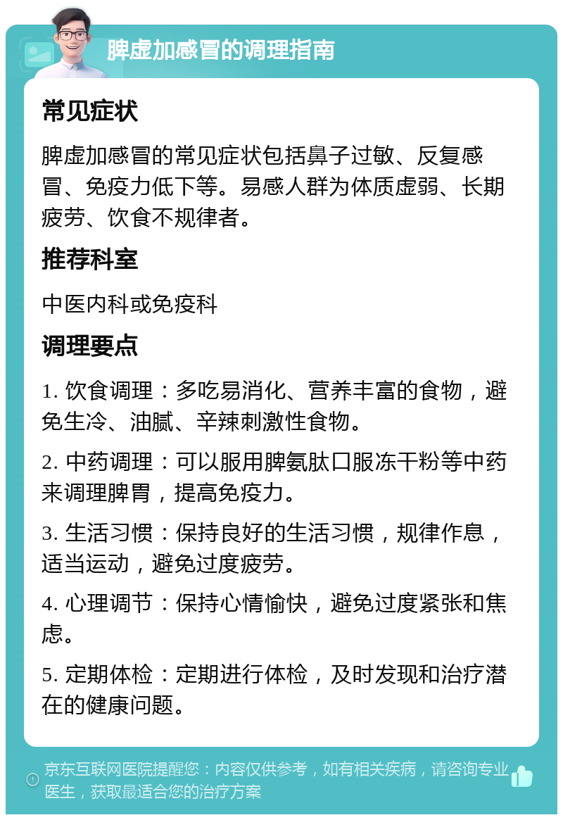 脾虚加感冒的调理指南 常见症状 脾虚加感冒的常见症状包括鼻子过敏、反复感冒、免疫力低下等。易感人群为体质虚弱、长期疲劳、饮食不规律者。 推荐科室 中医内科或免疫科 调理要点 1. 饮食调理：多吃易消化、营养丰富的食物，避免生冷、油腻、辛辣刺激性食物。 2. 中药调理：可以服用脾氨肽口服冻干粉等中药来调理脾胃，提高免疫力。 3. 生活习惯：保持良好的生活习惯，规律作息，适当运动，避免过度疲劳。 4. 心理调节：保持心情愉快，避免过度紧张和焦虑。 5. 定期体检：定期进行体检，及时发现和治疗潜在的健康问题。