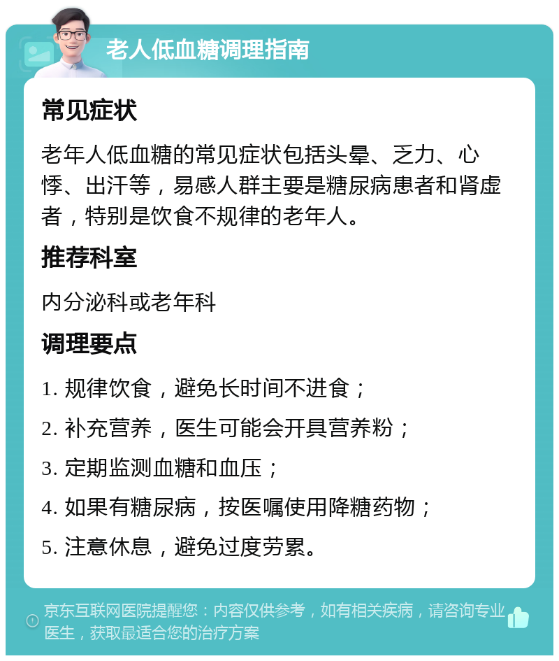 老人低血糖调理指南 常见症状 老年人低血糖的常见症状包括头晕、乏力、心悸、出汗等，易感人群主要是糖尿病患者和肾虚者，特别是饮食不规律的老年人。 推荐科室 内分泌科或老年科 调理要点 1. 规律饮食，避免长时间不进食； 2. 补充营养，医生可能会开具营养粉； 3. 定期监测血糖和血压； 4. 如果有糖尿病，按医嘱使用降糖药物； 5. 注意休息，避免过度劳累。