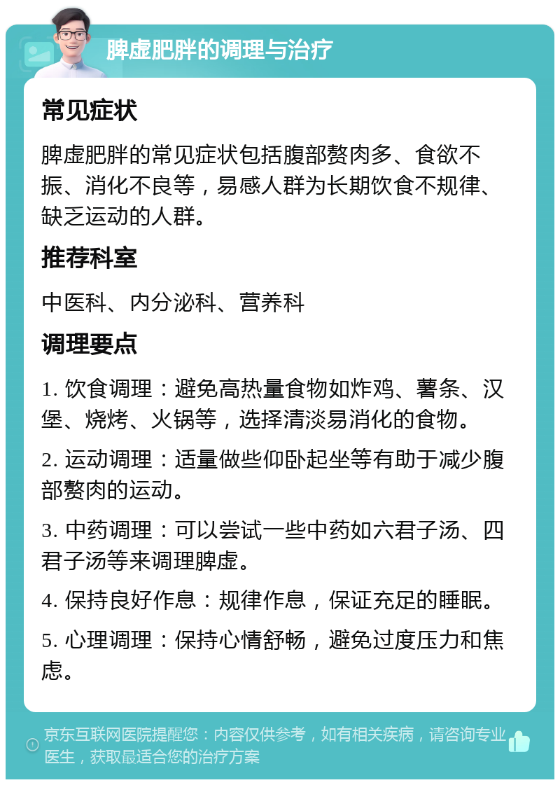 脾虚肥胖的调理与治疗 常见症状 脾虚肥胖的常见症状包括腹部赘肉多、食欲不振、消化不良等，易感人群为长期饮食不规律、缺乏运动的人群。 推荐科室 中医科、内分泌科、营养科 调理要点 1. 饮食调理：避免高热量食物如炸鸡、薯条、汉堡、烧烤、火锅等，选择清淡易消化的食物。 2. 运动调理：适量做些仰卧起坐等有助于减少腹部赘肉的运动。 3. 中药调理：可以尝试一些中药如六君子汤、四君子汤等来调理脾虚。 4. 保持良好作息：规律作息，保证充足的睡眠。 5. 心理调理：保持心情舒畅，避免过度压力和焦虑。