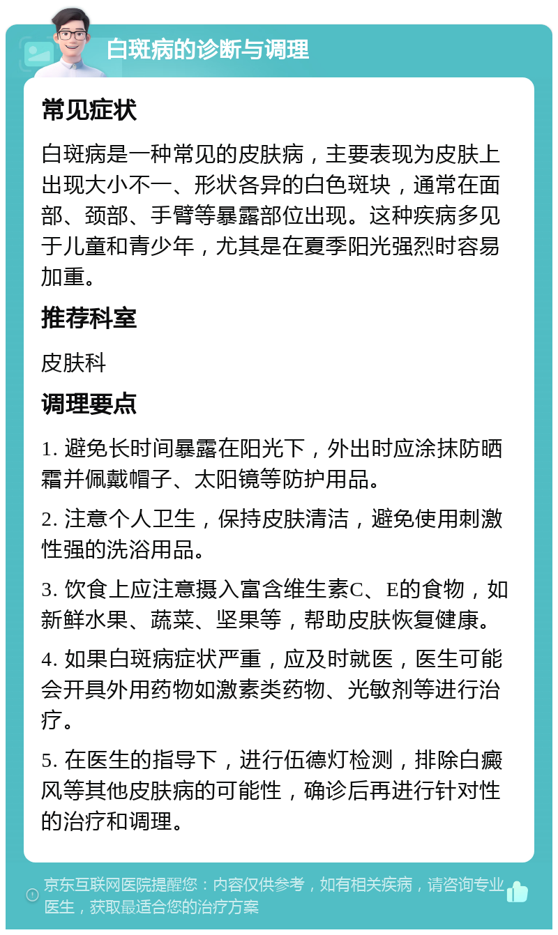 白斑病的诊断与调理 常见症状 白斑病是一种常见的皮肤病，主要表现为皮肤上出现大小不一、形状各异的白色斑块，通常在面部、颈部、手臂等暴露部位出现。这种疾病多见于儿童和青少年，尤其是在夏季阳光强烈时容易加重。 推荐科室 皮肤科 调理要点 1. 避免长时间暴露在阳光下，外出时应涂抹防晒霜并佩戴帽子、太阳镜等防护用品。 2. 注意个人卫生，保持皮肤清洁，避免使用刺激性强的洗浴用品。 3. 饮食上应注意摄入富含维生素C、E的食物，如新鲜水果、蔬菜、坚果等，帮助皮肤恢复健康。 4. 如果白斑病症状严重，应及时就医，医生可能会开具外用药物如激素类药物、光敏剂等进行治疗。 5. 在医生的指导下，进行伍德灯检测，排除白癜风等其他皮肤病的可能性，确诊后再进行针对性的治疗和调理。