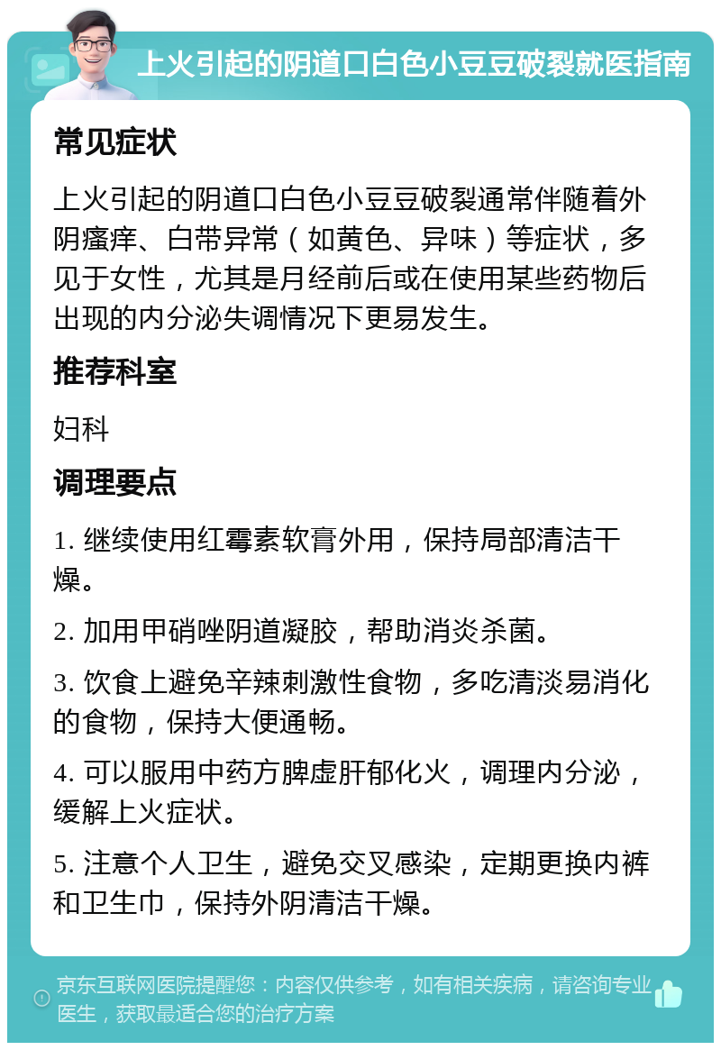 上火引起的阴道口白色小豆豆破裂就医指南 常见症状 上火引起的阴道口白色小豆豆破裂通常伴随着外阴瘙痒、白带异常（如黄色、异味）等症状，多见于女性，尤其是月经前后或在使用某些药物后出现的内分泌失调情况下更易发生。 推荐科室 妇科 调理要点 1. 继续使用红霉素软膏外用，保持局部清洁干燥。 2. 加用甲硝唑阴道凝胶，帮助消炎杀菌。 3. 饮食上避免辛辣刺激性食物，多吃清淡易消化的食物，保持大便通畅。 4. 可以服用中药方脾虚肝郁化火，调理内分泌，缓解上火症状。 5. 注意个人卫生，避免交叉感染，定期更换内裤和卫生巾，保持外阴清洁干燥。