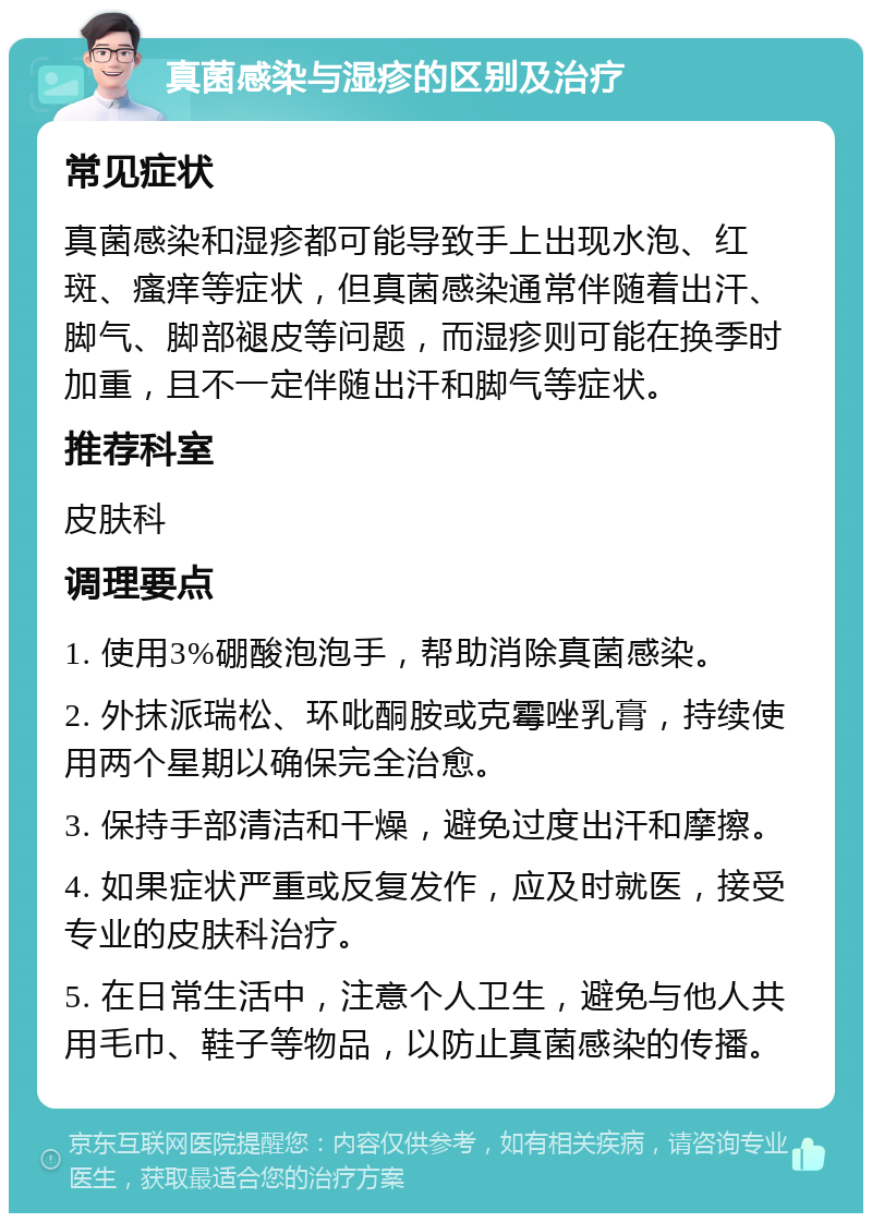 真菌感染与湿疹的区别及治疗 常见症状 真菌感染和湿疹都可能导致手上出现水泡、红斑、瘙痒等症状，但真菌感染通常伴随着出汗、脚气、脚部褪皮等问题，而湿疹则可能在换季时加重，且不一定伴随出汗和脚气等症状。 推荐科室 皮肤科 调理要点 1. 使用3%硼酸泡泡手，帮助消除真菌感染。 2. 外抹派瑞松、环吡酮胺或克霉唑乳膏，持续使用两个星期以确保完全治愈。 3. 保持手部清洁和干燥，避免过度出汗和摩擦。 4. 如果症状严重或反复发作，应及时就医，接受专业的皮肤科治疗。 5. 在日常生活中，注意个人卫生，避免与他人共用毛巾、鞋子等物品，以防止真菌感染的传播。