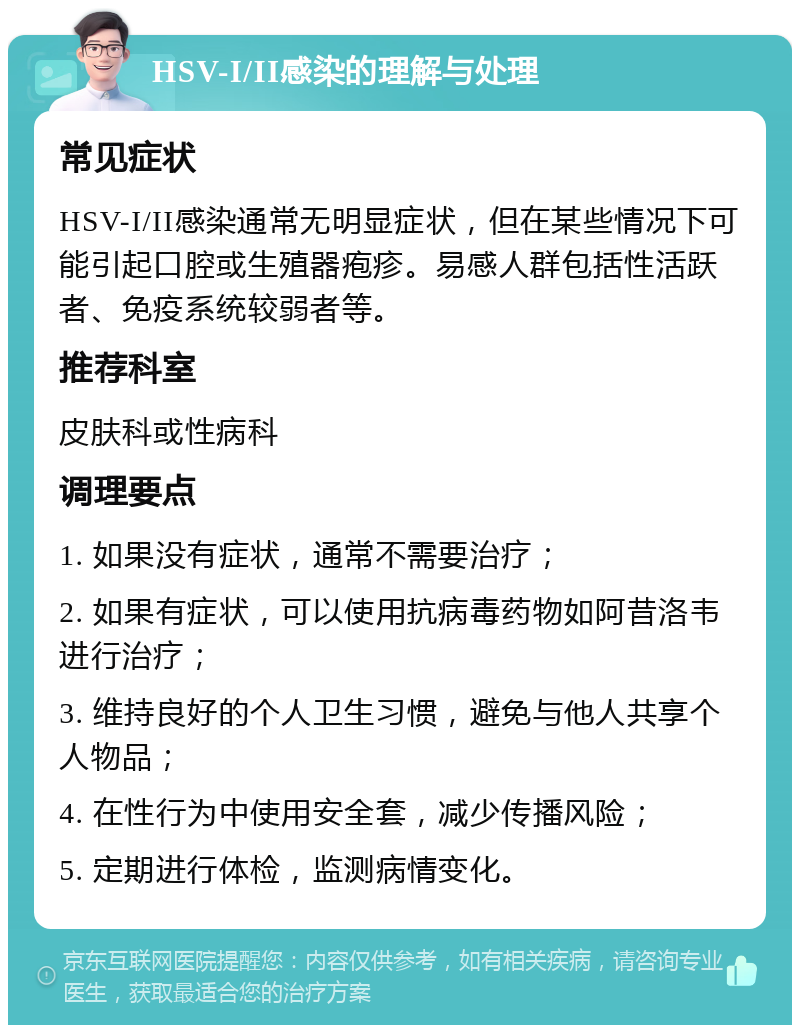 HSV-I/II感染的理解与处理 常见症状 HSV-I/II感染通常无明显症状，但在某些情况下可能引起口腔或生殖器疱疹。易感人群包括性活跃者、免疫系统较弱者等。 推荐科室 皮肤科或性病科 调理要点 1. 如果没有症状，通常不需要治疗； 2. 如果有症状，可以使用抗病毒药物如阿昔洛韦进行治疗； 3. 维持良好的个人卫生习惯，避免与他人共享个人物品； 4. 在性行为中使用安全套，减少传播风险； 5. 定期进行体检，监测病情变化。