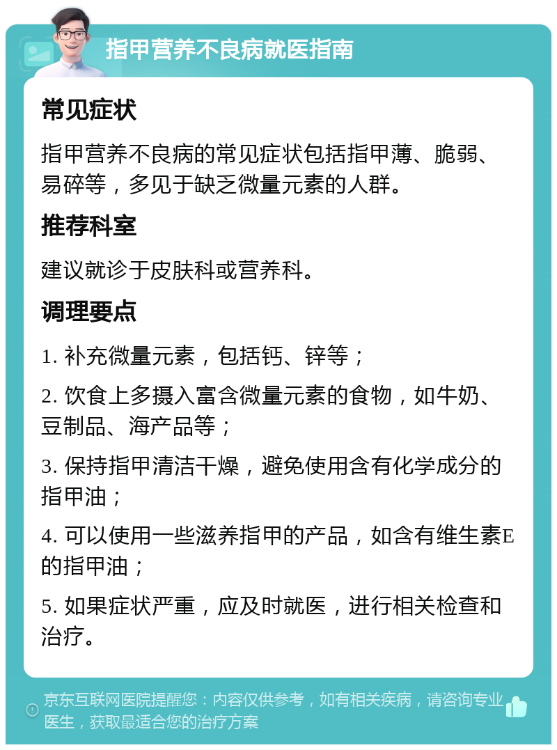 指甲营养不良病就医指南 常见症状 指甲营养不良病的常见症状包括指甲薄、脆弱、易碎等，多见于缺乏微量元素的人群。 推荐科室 建议就诊于皮肤科或营养科。 调理要点 1. 补充微量元素，包括钙、锌等； 2. 饮食上多摄入富含微量元素的食物，如牛奶、豆制品、海产品等； 3. 保持指甲清洁干燥，避免使用含有化学成分的指甲油； 4. 可以使用一些滋养指甲的产品，如含有维生素E的指甲油； 5. 如果症状严重，应及时就医，进行相关检查和治疗。