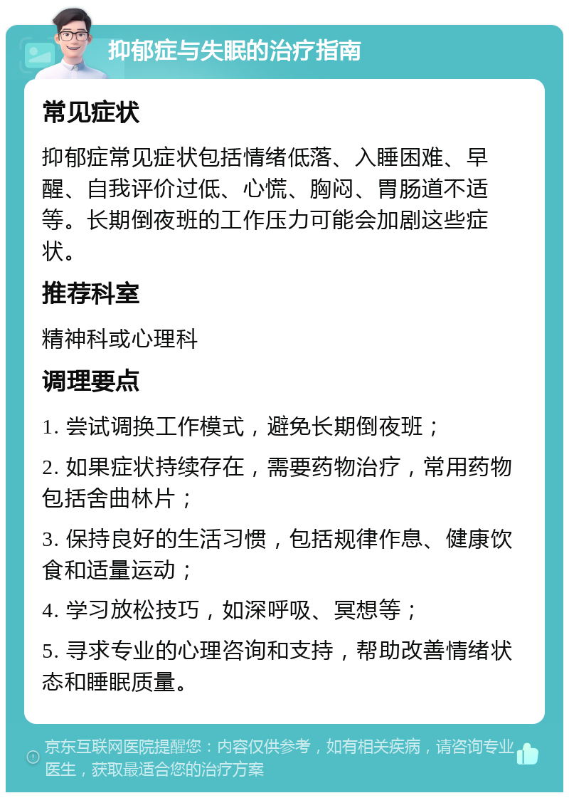 抑郁症与失眠的治疗指南 常见症状 抑郁症常见症状包括情绪低落、入睡困难、早醒、自我评价过低、心慌、胸闷、胃肠道不适等。长期倒夜班的工作压力可能会加剧这些症状。 推荐科室 精神科或心理科 调理要点 1. 尝试调换工作模式，避免长期倒夜班； 2. 如果症状持续存在，需要药物治疗，常用药物包括舍曲林片； 3. 保持良好的生活习惯，包括规律作息、健康饮食和适量运动； 4. 学习放松技巧，如深呼吸、冥想等； 5. 寻求专业的心理咨询和支持，帮助改善情绪状态和睡眠质量。