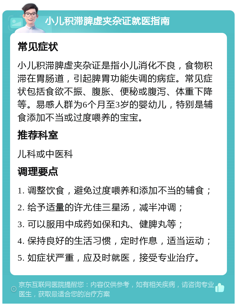 小儿积滞脾虚夹杂证就医指南 常见症状 小儿积滞脾虚夹杂证是指小儿消化不良，食物积滞在胃肠道，引起脾胃功能失调的病症。常见症状包括食欲不振、腹胀、便秘或腹泻、体重下降等。易感人群为6个月至3岁的婴幼儿，特别是辅食添加不当或过度喂养的宝宝。 推荐科室 儿科或中医科 调理要点 1. 调整饮食，避免过度喂养和添加不当的辅食； 2. 给予适量的许尤佳三星汤，减半冲调； 3. 可以服用中成药如保和丸、健脾丸等； 4. 保持良好的生活习惯，定时作息，适当运动； 5. 如症状严重，应及时就医，接受专业治疗。