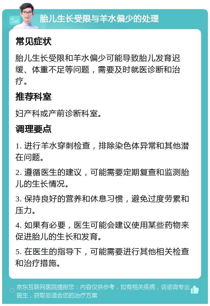 胎儿生长受限与羊水偏少的处理 常见症状 胎儿生长受限和羊水偏少可能导致胎儿发育迟缓、体重不足等问题，需要及时就医诊断和治疗。 推荐科室 妇产科或产前诊断科室。 调理要点 1. 进行羊水穿刺检查，排除染色体异常和其他潜在问题。 2. 遵循医生的建议，可能需要定期复查和监测胎儿的生长情况。 3. 保持良好的营养和休息习惯，避免过度劳累和压力。 4. 如果有必要，医生可能会建议使用某些药物来促进胎儿的生长和发育。 5. 在医生的指导下，可能需要进行其他相关检查和治疗措施。