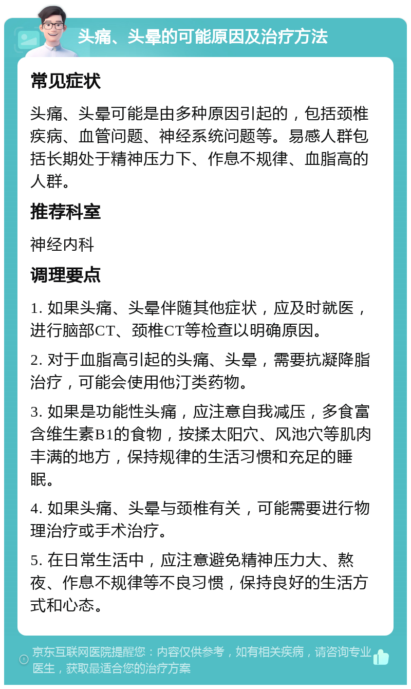 头痛、头晕的可能原因及治疗方法 常见症状 头痛、头晕可能是由多种原因引起的，包括颈椎疾病、血管问题、神经系统问题等。易感人群包括长期处于精神压力下、作息不规律、血脂高的人群。 推荐科室 神经内科 调理要点 1. 如果头痛、头晕伴随其他症状，应及时就医，进行脑部CT、颈椎CT等检查以明确原因。 2. 对于血脂高引起的头痛、头晕，需要抗凝降脂治疗，可能会使用他汀类药物。 3. 如果是功能性头痛，应注意自我减压，多食富含维生素B1的食物，按揉太阳穴、风池穴等肌肉丰满的地方，保持规律的生活习惯和充足的睡眠。 4. 如果头痛、头晕与颈椎有关，可能需要进行物理治疗或手术治疗。 5. 在日常生活中，应注意避免精神压力大、熬夜、作息不规律等不良习惯，保持良好的生活方式和心态。