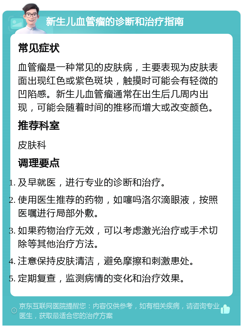 新生儿血管瘤的诊断和治疗指南 常见症状 血管瘤是一种常见的皮肤病，主要表现为皮肤表面出现红色或紫色斑块，触摸时可能会有轻微的凹陷感。新生儿血管瘤通常在出生后几周内出现，可能会随着时间的推移而增大或改变颜色。 推荐科室 皮肤科 调理要点 及早就医，进行专业的诊断和治疗。 使用医生推荐的药物，如噻吗洛尔滴眼液，按照医嘱进行局部外敷。 如果药物治疗无效，可以考虑激光治疗或手术切除等其他治疗方法。 注意保持皮肤清洁，避免摩擦和刺激患处。 定期复查，监测病情的变化和治疗效果。