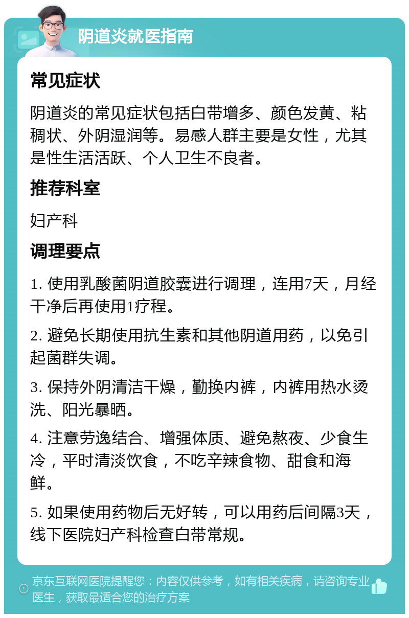 阴道炎就医指南 常见症状 阴道炎的常见症状包括白带增多、颜色发黄、粘稠状、外阴湿润等。易感人群主要是女性，尤其是性生活活跃、个人卫生不良者。 推荐科室 妇产科 调理要点 1. 使用乳酸菌阴道胶囊进行调理，连用7天，月经干净后再使用1疗程。 2. 避免长期使用抗生素和其他阴道用药，以免引起菌群失调。 3. 保持外阴清洁干燥，勤换内裤，内裤用热水烫洗、阳光暴晒。 4. 注意劳逸结合、增强体质、避免熬夜、少食生冷，平时清淡饮食，不吃辛辣食物、甜食和海鲜。 5. 如果使用药物后无好转，可以用药后间隔3天，线下医院妇产科检查白带常规。