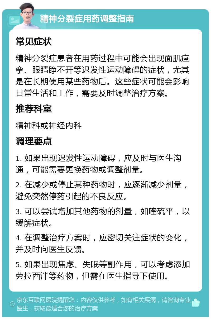 精神分裂症用药调整指南 常见症状 精神分裂症患者在用药过程中可能会出现面肌痉挛、眼睛睁不开等迟发性运动障碍的症状，尤其是在长期使用某些药物后。这些症状可能会影响日常生活和工作，需要及时调整治疗方案。 推荐科室 精神科或神经内科 调理要点 1. 如果出现迟发性运动障碍，应及时与医生沟通，可能需要更换药物或调整剂量。 2. 在减少或停止某种药物时，应逐渐减少剂量，避免突然停药引起的不良反应。 3. 可以尝试增加其他药物的剂量，如喹硫平，以缓解症状。 4. 在调整治疗方案时，应密切关注症状的变化，并及时向医生反馈。 5. 如果出现焦虑、失眠等副作用，可以考虑添加劳拉西泮等药物，但需在医生指导下使用。