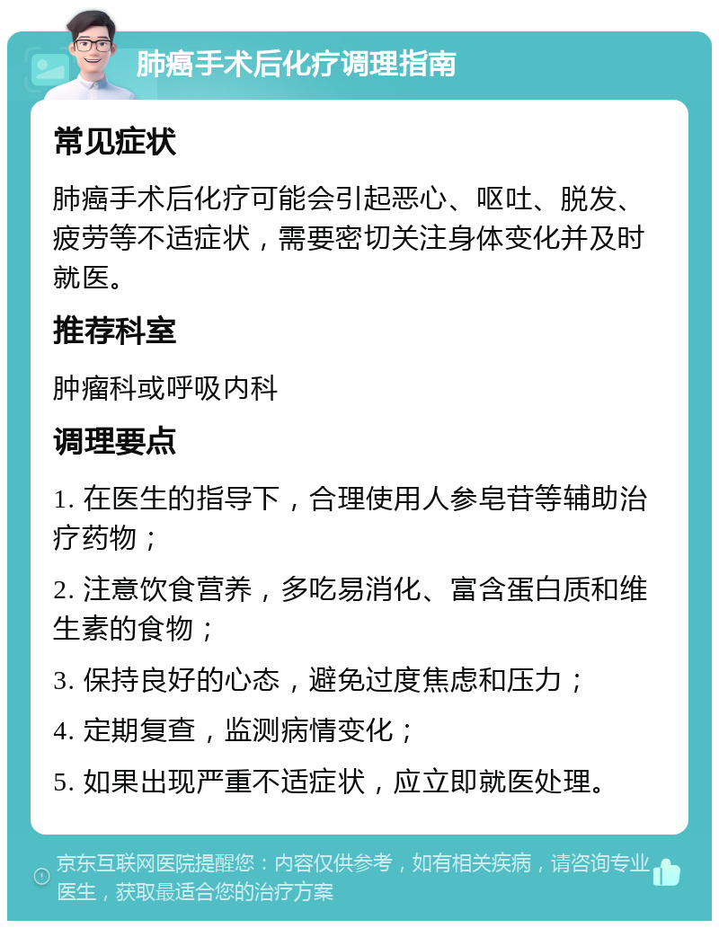 肺癌手术后化疗调理指南 常见症状 肺癌手术后化疗可能会引起恶心、呕吐、脱发、疲劳等不适症状，需要密切关注身体变化并及时就医。 推荐科室 肿瘤科或呼吸内科 调理要点 1. 在医生的指导下，合理使用人参皂苷等辅助治疗药物； 2. 注意饮食营养，多吃易消化、富含蛋白质和维生素的食物； 3. 保持良好的心态，避免过度焦虑和压力； 4. 定期复查，监测病情变化； 5. 如果出现严重不适症状，应立即就医处理。