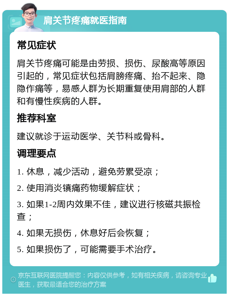 肩关节疼痛就医指南 常见症状 肩关节疼痛可能是由劳损、损伤、尿酸高等原因引起的，常见症状包括肩膀疼痛、抬不起来、隐隐作痛等，易感人群为长期重复使用肩部的人群和有慢性疾病的人群。 推荐科室 建议就诊于运动医学、关节科或骨科。 调理要点 1. 休息，减少活动，避免劳累受凉； 2. 使用消炎镇痛药物缓解症状； 3. 如果1-2周内效果不佳，建议进行核磁共振检查； 4. 如果无损伤，休息好后会恢复； 5. 如果损伤了，可能需要手术治疗。