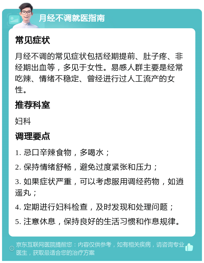 月经不调就医指南 常见症状 月经不调的常见症状包括经期提前、肚子疼、非经期出血等，多见于女性。易感人群主要是经常吃辣、情绪不稳定、曾经进行过人工流产的女性。 推荐科室 妇科 调理要点 1. 忌口辛辣食物，多喝水； 2. 保持情绪舒畅，避免过度紧张和压力； 3. 如果症状严重，可以考虑服用调经药物，如逍遥丸； 4. 定期进行妇科检查，及时发现和处理问题； 5. 注意休息，保持良好的生活习惯和作息规律。