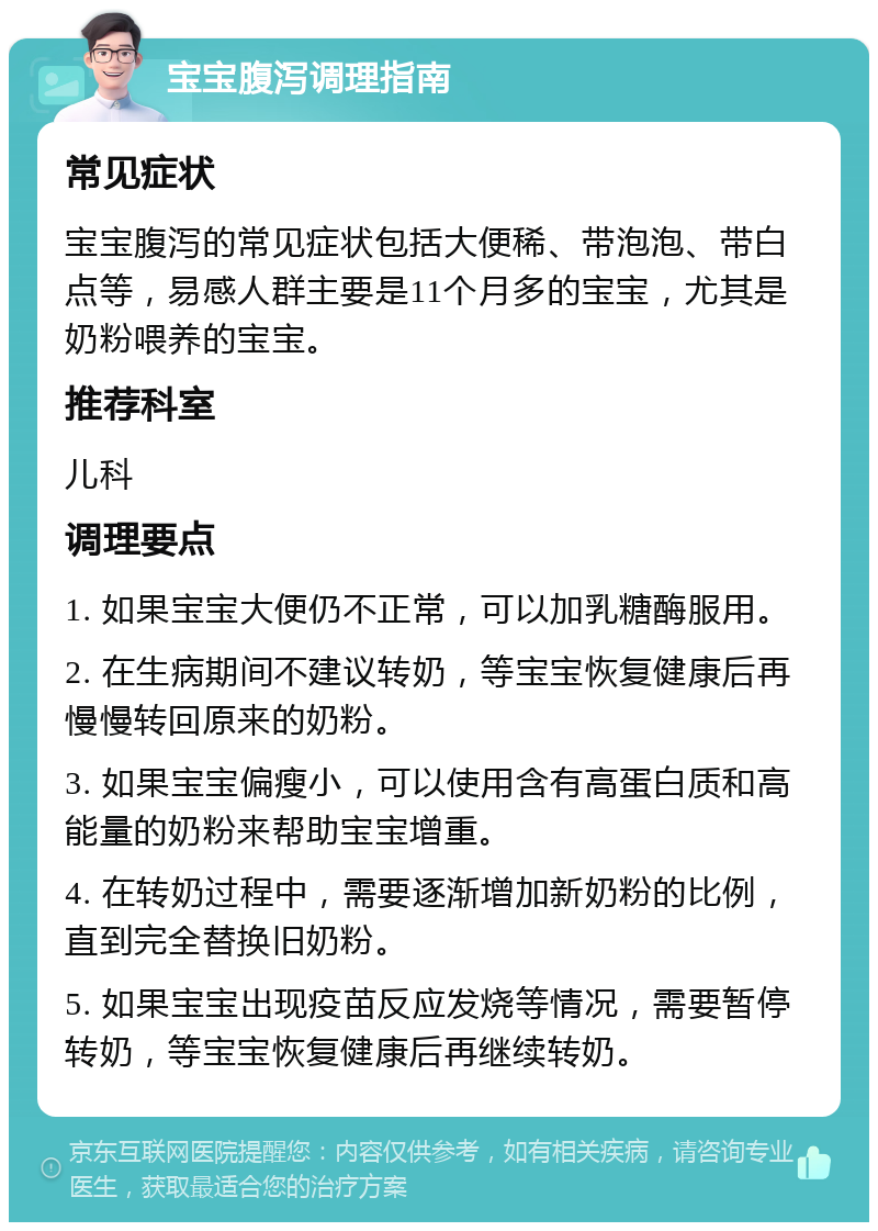 宝宝腹泻调理指南 常见症状 宝宝腹泻的常见症状包括大便稀、带泡泡、带白点等，易感人群主要是11个月多的宝宝，尤其是奶粉喂养的宝宝。 推荐科室 儿科 调理要点 1. 如果宝宝大便仍不正常，可以加乳糖酶服用。 2. 在生病期间不建议转奶，等宝宝恢复健康后再慢慢转回原来的奶粉。 3. 如果宝宝偏瘦小，可以使用含有高蛋白质和高能量的奶粉来帮助宝宝增重。 4. 在转奶过程中，需要逐渐增加新奶粉的比例，直到完全替换旧奶粉。 5. 如果宝宝出现疫苗反应发烧等情况，需要暂停转奶，等宝宝恢复健康后再继续转奶。