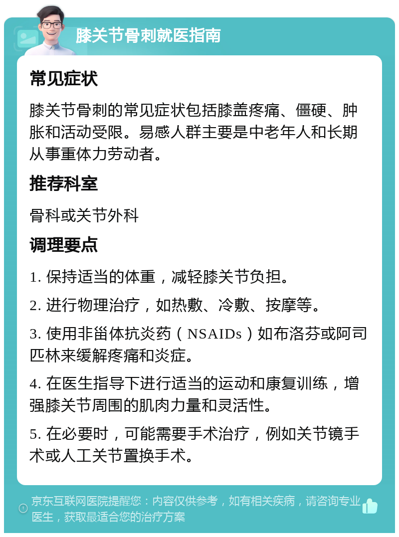 膝关节骨刺就医指南 常见症状 膝关节骨刺的常见症状包括膝盖疼痛、僵硬、肿胀和活动受限。易感人群主要是中老年人和长期从事重体力劳动者。 推荐科室 骨科或关节外科 调理要点 1. 保持适当的体重，减轻膝关节负担。 2. 进行物理治疗，如热敷、冷敷、按摩等。 3. 使用非甾体抗炎药（NSAIDs）如布洛芬或阿司匹林来缓解疼痛和炎症。 4. 在医生指导下进行适当的运动和康复训练，增强膝关节周围的肌肉力量和灵活性。 5. 在必要时，可能需要手术治疗，例如关节镜手术或人工关节置换手术。