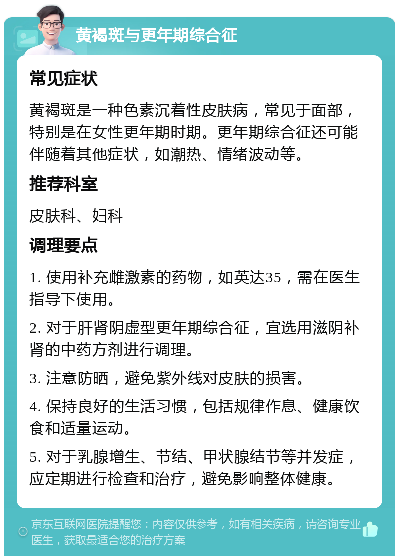 黄褐斑与更年期综合征 常见症状 黄褐斑是一种色素沉着性皮肤病，常见于面部，特别是在女性更年期时期。更年期综合征还可能伴随着其他症状，如潮热、情绪波动等。 推荐科室 皮肤科、妇科 调理要点 1. 使用补充雌激素的药物，如英达35，需在医生指导下使用。 2. 对于肝肾阴虚型更年期综合征，宜选用滋阴补肾的中药方剂进行调理。 3. 注意防晒，避免紫外线对皮肤的损害。 4. 保持良好的生活习惯，包括规律作息、健康饮食和适量运动。 5. 对于乳腺增生、节结、甲状腺结节等并发症，应定期进行检查和治疗，避免影响整体健康。