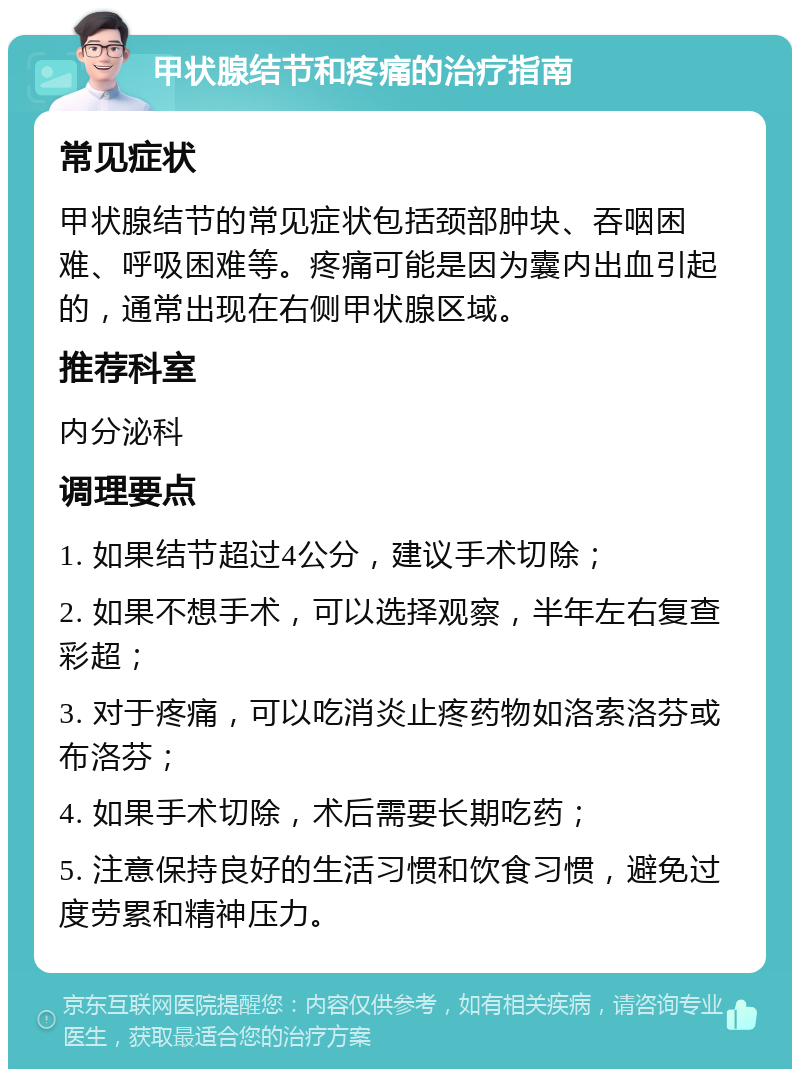 甲状腺结节和疼痛的治疗指南 常见症状 甲状腺结节的常见症状包括颈部肿块、吞咽困难、呼吸困难等。疼痛可能是因为囊内出血引起的，通常出现在右侧甲状腺区域。 推荐科室 内分泌科 调理要点 1. 如果结节超过4公分，建议手术切除； 2. 如果不想手术，可以选择观察，半年左右复查彩超； 3. 对于疼痛，可以吃消炎止疼药物如洛索洛芬或布洛芬； 4. 如果手术切除，术后需要长期吃药； 5. 注意保持良好的生活习惯和饮食习惯，避免过度劳累和精神压力。