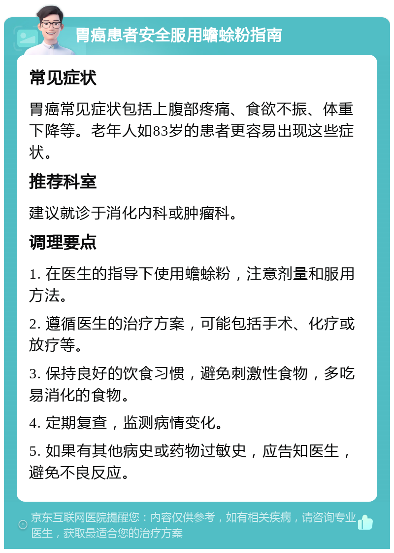 胃癌患者安全服用蟾蜍粉指南 常见症状 胃癌常见症状包括上腹部疼痛、食欲不振、体重下降等。老年人如83岁的患者更容易出现这些症状。 推荐科室 建议就诊于消化内科或肿瘤科。 调理要点 1. 在医生的指导下使用蟾蜍粉，注意剂量和服用方法。 2. 遵循医生的治疗方案，可能包括手术、化疗或放疗等。 3. 保持良好的饮食习惯，避免刺激性食物，多吃易消化的食物。 4. 定期复查，监测病情变化。 5. 如果有其他病史或药物过敏史，应告知医生，避免不良反应。