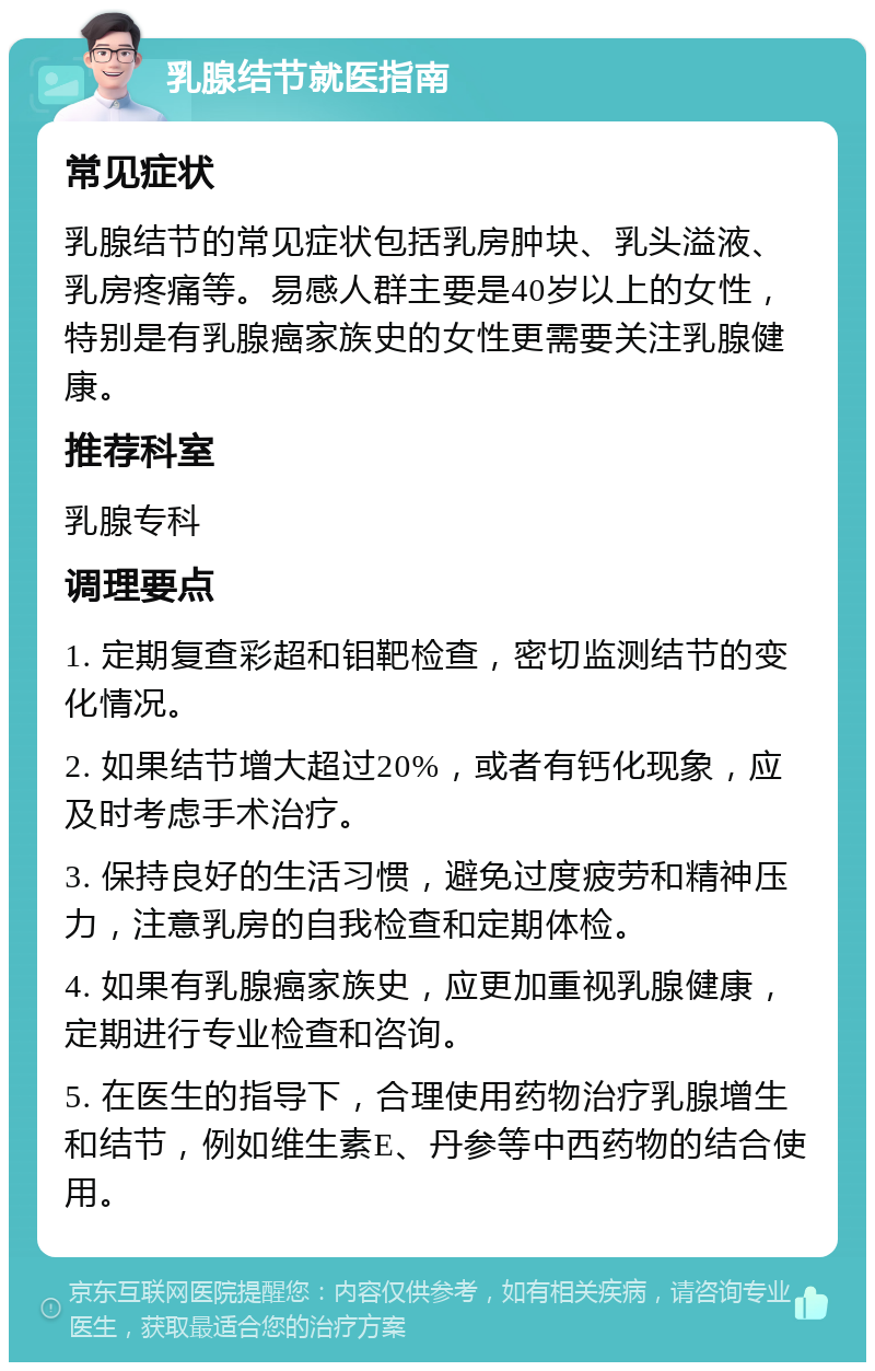 乳腺结节就医指南 常见症状 乳腺结节的常见症状包括乳房肿块、乳头溢液、乳房疼痛等。易感人群主要是40岁以上的女性，特别是有乳腺癌家族史的女性更需要关注乳腺健康。 推荐科室 乳腺专科 调理要点 1. 定期复查彩超和钼靶检查，密切监测结节的变化情况。 2. 如果结节增大超过20%，或者有钙化现象，应及时考虑手术治疗。 3. 保持良好的生活习惯，避免过度疲劳和精神压力，注意乳房的自我检查和定期体检。 4. 如果有乳腺癌家族史，应更加重视乳腺健康，定期进行专业检查和咨询。 5. 在医生的指导下，合理使用药物治疗乳腺增生和结节，例如维生素E、丹参等中西药物的结合使用。