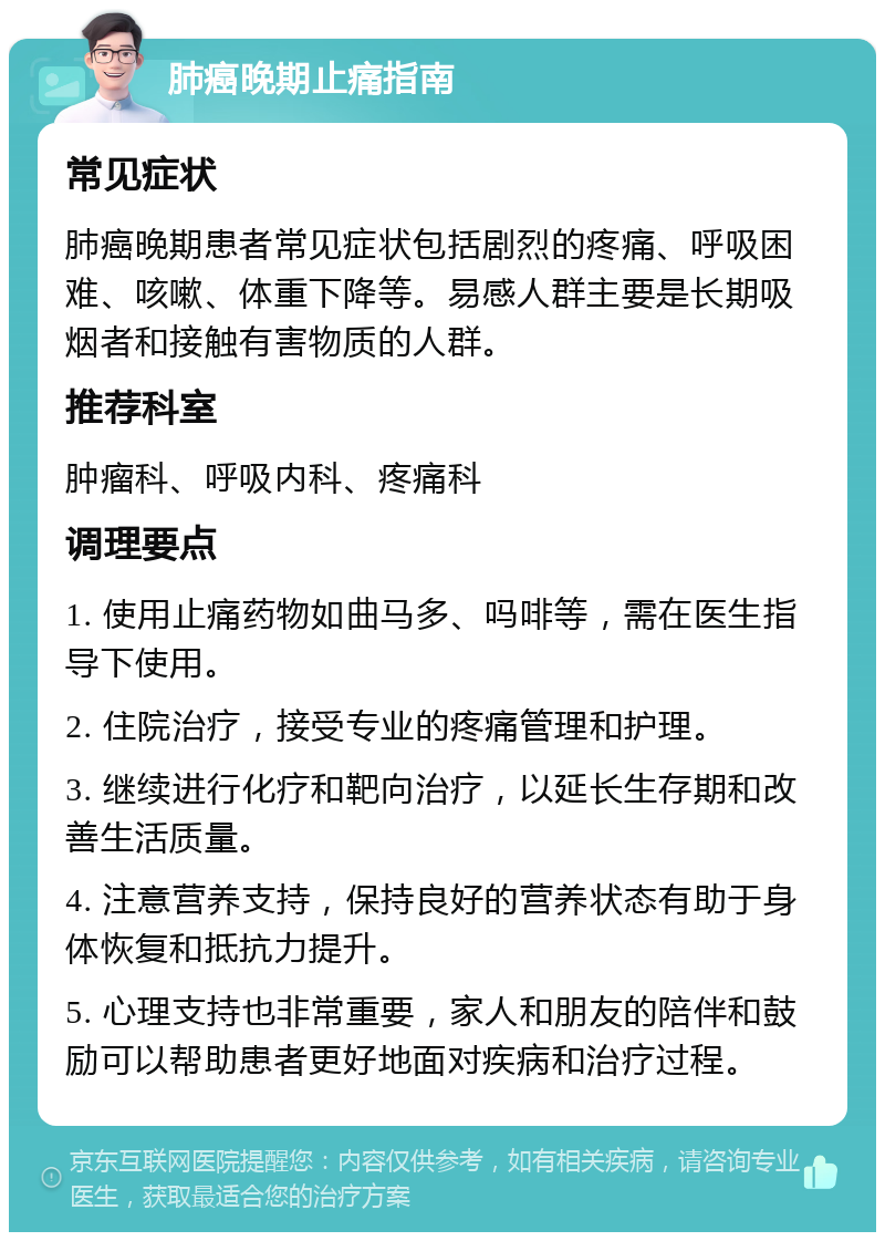 肺癌晚期止痛指南 常见症状 肺癌晚期患者常见症状包括剧烈的疼痛、呼吸困难、咳嗽、体重下降等。易感人群主要是长期吸烟者和接触有害物质的人群。 推荐科室 肿瘤科、呼吸内科、疼痛科 调理要点 1. 使用止痛药物如曲马多、吗啡等，需在医生指导下使用。 2. 住院治疗，接受专业的疼痛管理和护理。 3. 继续进行化疗和靶向治疗，以延长生存期和改善生活质量。 4. 注意营养支持，保持良好的营养状态有助于身体恢复和抵抗力提升。 5. 心理支持也非常重要，家人和朋友的陪伴和鼓励可以帮助患者更好地面对疾病和治疗过程。