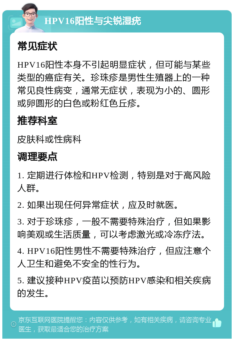 HPV16阳性与尖锐湿疣 常见症状 HPV16阳性本身不引起明显症状，但可能与某些类型的癌症有关。珍珠疹是男性生殖器上的一种常见良性病变，通常无症状，表现为小的、圆形或卵圆形的白色或粉红色丘疹。 推荐科室 皮肤科或性病科 调理要点 1. 定期进行体检和HPV检测，特别是对于高风险人群。 2. 如果出现任何异常症状，应及时就医。 3. 对于珍珠疹，一般不需要特殊治疗，但如果影响美观或生活质量，可以考虑激光或冷冻疗法。 4. HPV16阳性男性不需要特殊治疗，但应注意个人卫生和避免不安全的性行为。 5. 建议接种HPV疫苗以预防HPV感染和相关疾病的发生。