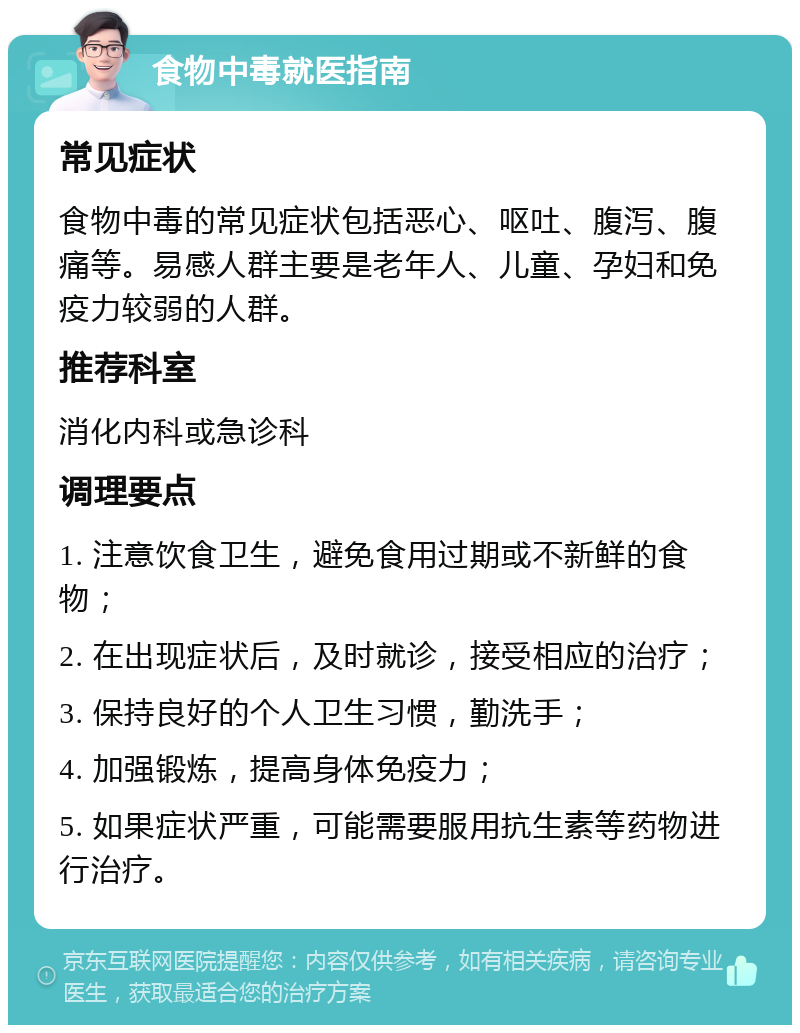 食物中毒就医指南 常见症状 食物中毒的常见症状包括恶心、呕吐、腹泻、腹痛等。易感人群主要是老年人、儿童、孕妇和免疫力较弱的人群。 推荐科室 消化内科或急诊科 调理要点 1. 注意饮食卫生，避免食用过期或不新鲜的食物； 2. 在出现症状后，及时就诊，接受相应的治疗； 3. 保持良好的个人卫生习惯，勤洗手； 4. 加强锻炼，提高身体免疫力； 5. 如果症状严重，可能需要服用抗生素等药物进行治疗。