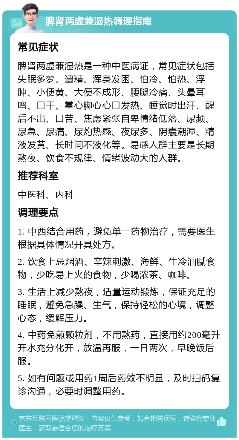 脾肾两虚兼湿热调理指南 常见症状 脾肾两虚兼湿热是一种中医病证，常见症状包括失眠多梦、遗精、浑身发困、怕冷、怕热、浮肿、小便黄、大便不成形、腰腿冷痛、头晕耳鸣、口干、掌心脚心心口发热、睡觉时出汗、醒后不出、口苦、焦虑紧张自卑情绪低落、尿频、尿急、尿痛、尿灼热感、夜尿多、阴囊潮湿、精液发黄、长时间不液化等。易感人群主要是长期熬夜、饮食不规律、情绪波动大的人群。 推荐科室 中医科、内科 调理要点 1. 中西结合用药，避免单一药物治疗，需要医生根据具体情况开具处方。 2. 饮食上忌烟酒、辛辣刺激、海鲜、生冷油腻食物，少吃易上火的食物，少喝浓茶、咖啡。 3. 生活上减少熬夜，适量运动锻炼，保证充足的睡眠，避免急躁、生气，保持轻松的心境，调整心态，缓解压力。 4. 中药免煎颗粒剂，不用熬药，直接用约200毫升开水充分化开，放温再服，一日两次，早晚饭后服。 5. 如有问题或用药1周后药效不明显，及时扫码复诊沟通，必要时调整用药。