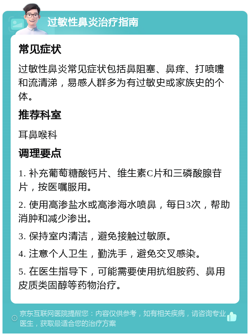 过敏性鼻炎治疗指南 常见症状 过敏性鼻炎常见症状包括鼻阻塞、鼻痒、打喷嚏和流清涕，易感人群多为有过敏史或家族史的个体。 推荐科室 耳鼻喉科 调理要点 1. 补充葡萄糖酸钙片、维生素C片和三磷酸腺苷片，按医嘱服用。 2. 使用高渗盐水或高渗海水喷鼻，每日3次，帮助消肿和减少渗出。 3. 保持室内清洁，避免接触过敏原。 4. 注意个人卫生，勤洗手，避免交叉感染。 5. 在医生指导下，可能需要使用抗组胺药、鼻用皮质类固醇等药物治疗。