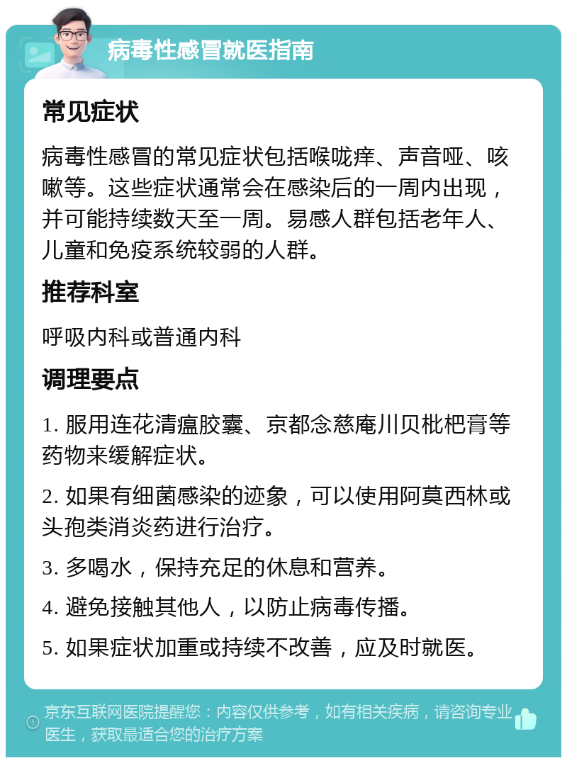 病毒性感冒就医指南 常见症状 病毒性感冒的常见症状包括喉咙痒、声音哑、咳嗽等。这些症状通常会在感染后的一周内出现，并可能持续数天至一周。易感人群包括老年人、儿童和免疫系统较弱的人群。 推荐科室 呼吸内科或普通内科 调理要点 1. 服用连花清瘟胶囊、京都念慈庵川贝枇杷膏等药物来缓解症状。 2. 如果有细菌感染的迹象，可以使用阿莫西林或头孢类消炎药进行治疗。 3. 多喝水，保持充足的休息和营养。 4. 避免接触其他人，以防止病毒传播。 5. 如果症状加重或持续不改善，应及时就医。