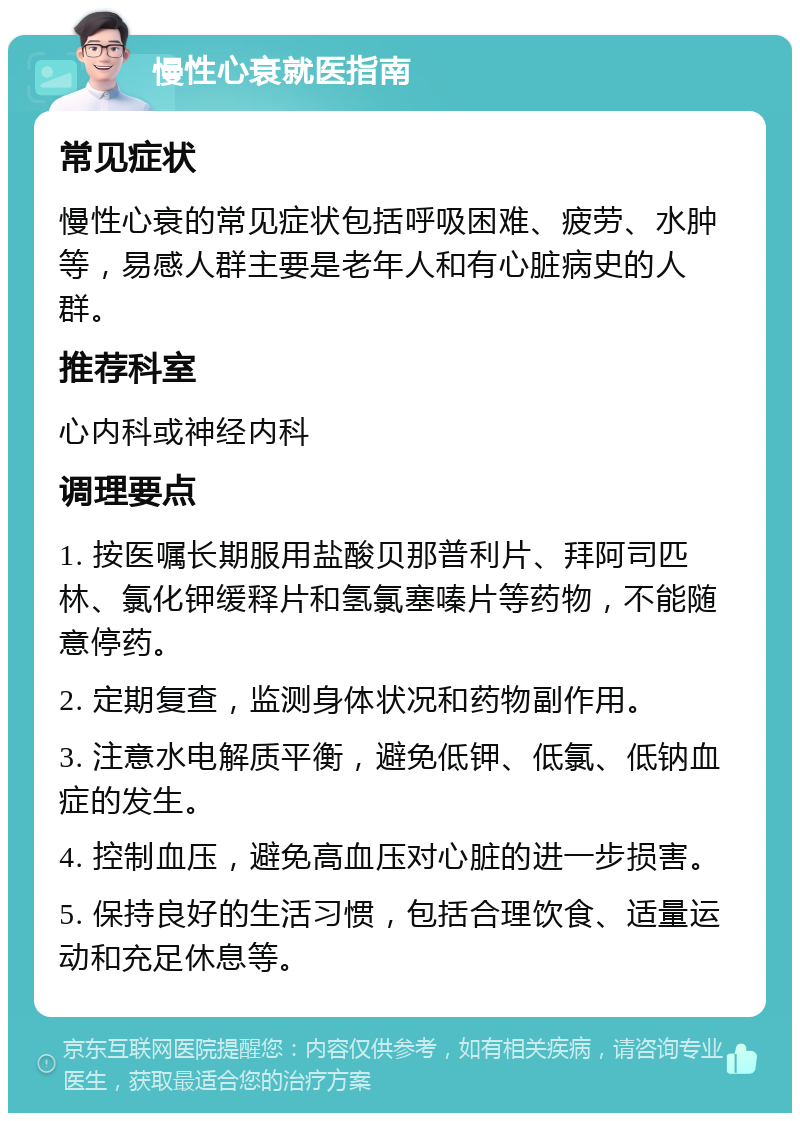 慢性心衰就医指南 常见症状 慢性心衰的常见症状包括呼吸困难、疲劳、水肿等，易感人群主要是老年人和有心脏病史的人群。 推荐科室 心内科或神经内科 调理要点 1. 按医嘱长期服用盐酸贝那普利片、拜阿司匹林、氯化钾缓释片和氢氯塞嗪片等药物，不能随意停药。 2. 定期复查，监测身体状况和药物副作用。 3. 注意水电解质平衡，避免低钾、低氯、低钠血症的发生。 4. 控制血压，避免高血压对心脏的进一步损害。 5. 保持良好的生活习惯，包括合理饮食、适量运动和充足休息等。