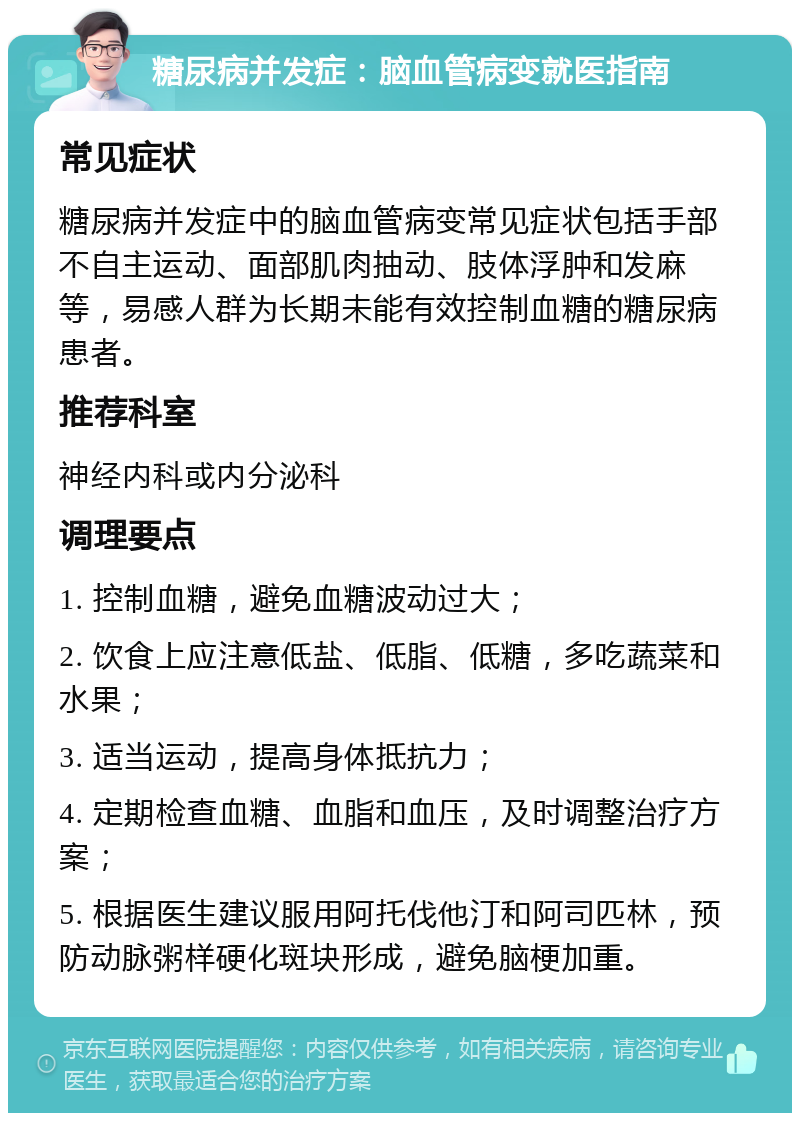 糖尿病并发症：脑血管病变就医指南 常见症状 糖尿病并发症中的脑血管病变常见症状包括手部不自主运动、面部肌肉抽动、肢体浮肿和发麻等，易感人群为长期未能有效控制血糖的糖尿病患者。 推荐科室 神经内科或内分泌科 调理要点 1. 控制血糖，避免血糖波动过大； 2. 饮食上应注意低盐、低脂、低糖，多吃蔬菜和水果； 3. 适当运动，提高身体抵抗力； 4. 定期检查血糖、血脂和血压，及时调整治疗方案； 5. 根据医生建议服用阿托伐他汀和阿司匹林，预防动脉粥样硬化斑块形成，避免脑梗加重。