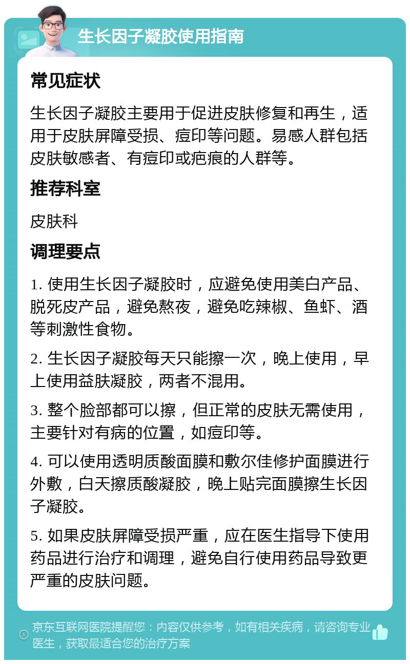 生长因子凝胶使用指南 常见症状 生长因子凝胶主要用于促进皮肤修复和再生，适用于皮肤屏障受损、痘印等问题。易感人群包括皮肤敏感者、有痘印或疤痕的人群等。 推荐科室 皮肤科 调理要点 1. 使用生长因子凝胶时，应避免使用美白产品、脱死皮产品，避免熬夜，避免吃辣椒、鱼虾、酒等刺激性食物。 2. 生长因子凝胶每天只能擦一次，晚上使用，早上使用益肤凝胶，两者不混用。 3. 整个脸部都可以擦，但正常的皮肤无需使用，主要针对有病的位置，如痘印等。 4. 可以使用透明质酸面膜和敷尔佳修护面膜进行外敷，白天擦质酸凝胶，晚上贴完面膜擦生长因子凝胶。 5. 如果皮肤屏障受损严重，应在医生指导下使用药品进行治疗和调理，避免自行使用药品导致更严重的皮肤问题。