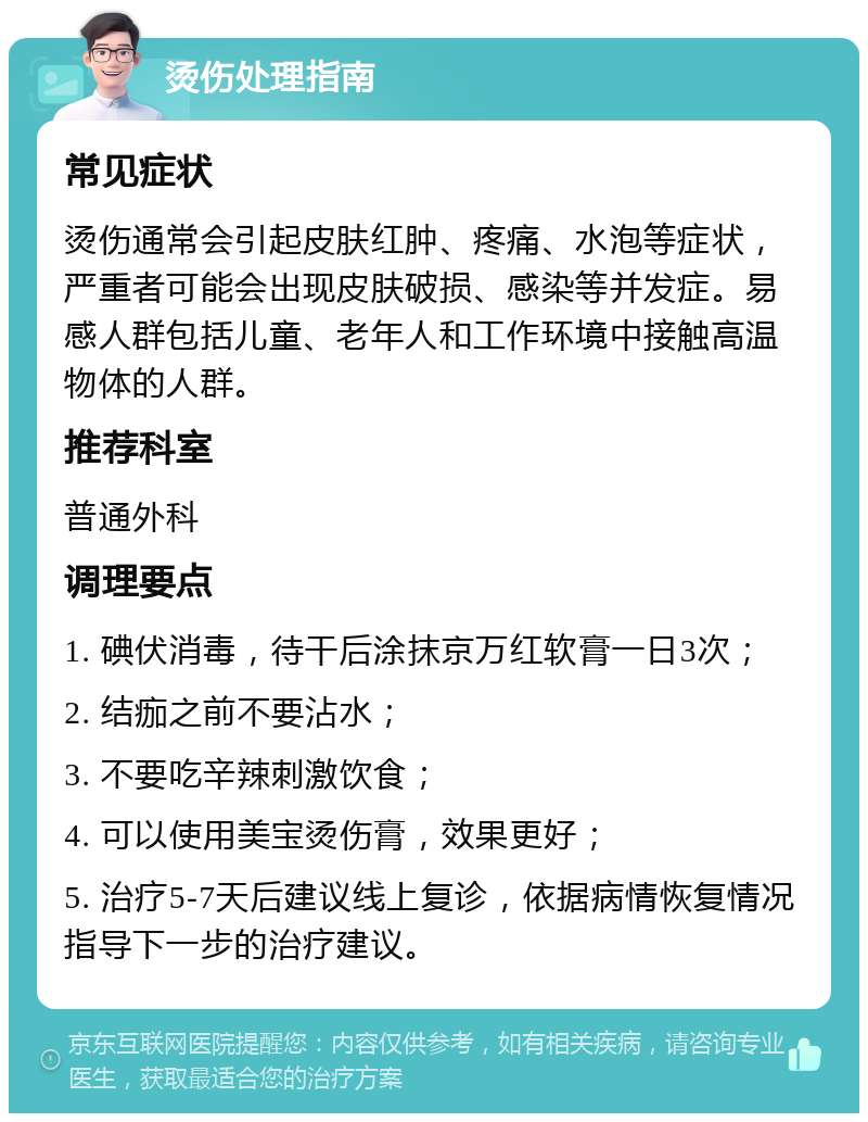 烫伤处理指南 常见症状 烫伤通常会引起皮肤红肿、疼痛、水泡等症状，严重者可能会出现皮肤破损、感染等并发症。易感人群包括儿童、老年人和工作环境中接触高温物体的人群。 推荐科室 普通外科 调理要点 1. 碘伏消毒，待干后涂抹京万红软膏一日3次； 2. 结痂之前不要沾水； 3. 不要吃辛辣刺激饮食； 4. 可以使用美宝烫伤膏，效果更好； 5. 治疗5-7天后建议线上复诊，依据病情恢复情况指导下一步的治疗建议。