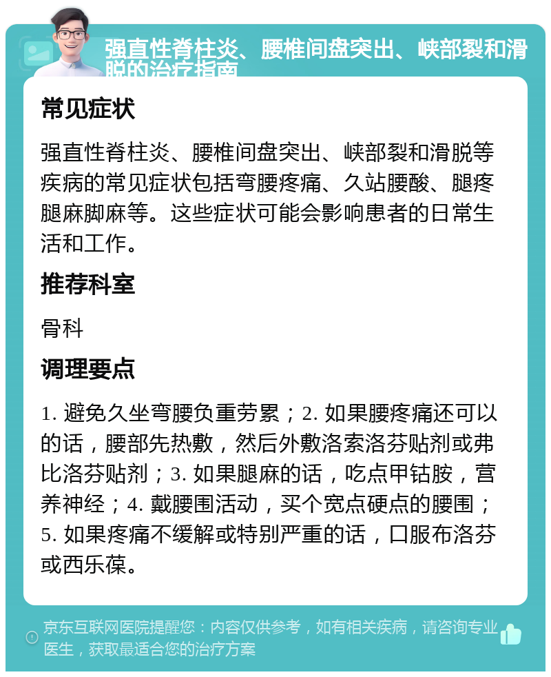 强直性脊柱炎、腰椎间盘突出、峡部裂和滑脱的治疗指南 常见症状 强直性脊柱炎、腰椎间盘突出、峡部裂和滑脱等疾病的常见症状包括弯腰疼痛、久站腰酸、腿疼腿麻脚麻等。这些症状可能会影响患者的日常生活和工作。 推荐科室 骨科 调理要点 1. 避免久坐弯腰负重劳累；2. 如果腰疼痛还可以的话，腰部先热敷，然后外敷洛索洛芬贴剂或弗比洛芬贴剂；3. 如果腿麻的话，吃点甲钴胺，营养神经；4. 戴腰围活动，买个宽点硬点的腰围；5. 如果疼痛不缓解或特别严重的话，口服布洛芬或西乐葆。