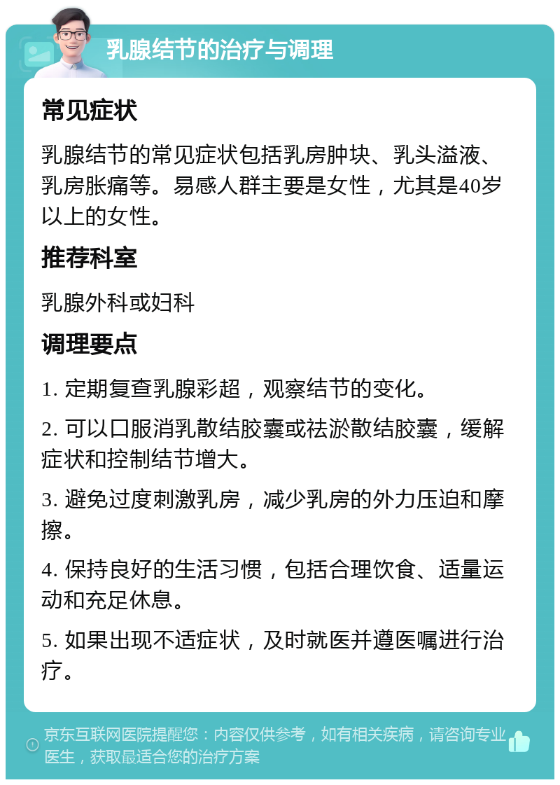 乳腺结节的治疗与调理 常见症状 乳腺结节的常见症状包括乳房肿块、乳头溢液、乳房胀痛等。易感人群主要是女性，尤其是40岁以上的女性。 推荐科室 乳腺外科或妇科 调理要点 1. 定期复查乳腺彩超，观察结节的变化。 2. 可以口服消乳散结胶囊或祛淤散结胶囊，缓解症状和控制结节增大。 3. 避免过度刺激乳房，减少乳房的外力压迫和摩擦。 4. 保持良好的生活习惯，包括合理饮食、适量运动和充足休息。 5. 如果出现不适症状，及时就医并遵医嘱进行治疗。