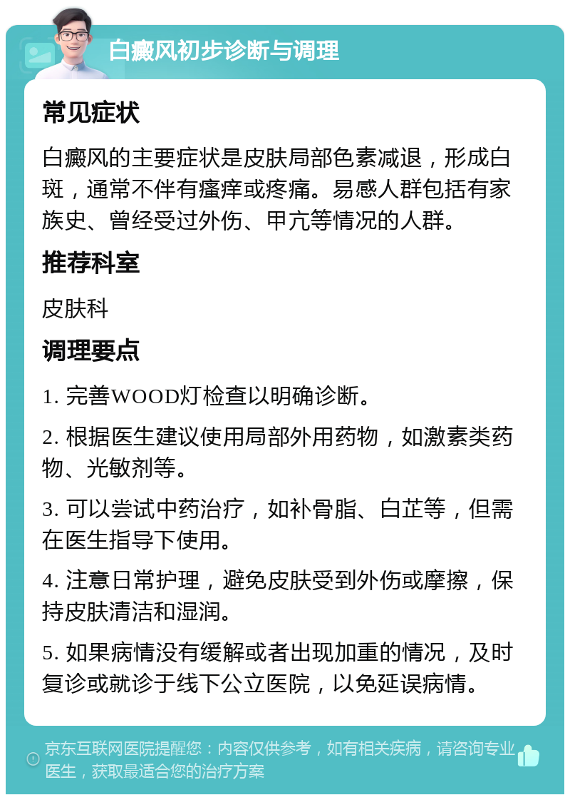 白癜风初步诊断与调理 常见症状 白癜风的主要症状是皮肤局部色素减退，形成白斑，通常不伴有瘙痒或疼痛。易感人群包括有家族史、曾经受过外伤、甲亢等情况的人群。 推荐科室 皮肤科 调理要点 1. 完善WOOD灯检查以明确诊断。 2. 根据医生建议使用局部外用药物，如激素类药物、光敏剂等。 3. 可以尝试中药治疗，如补骨脂、白芷等，但需在医生指导下使用。 4. 注意日常护理，避免皮肤受到外伤或摩擦，保持皮肤清洁和湿润。 5. 如果病情没有缓解或者出现加重的情况，及时复诊或就诊于线下公立医院，以免延误病情。