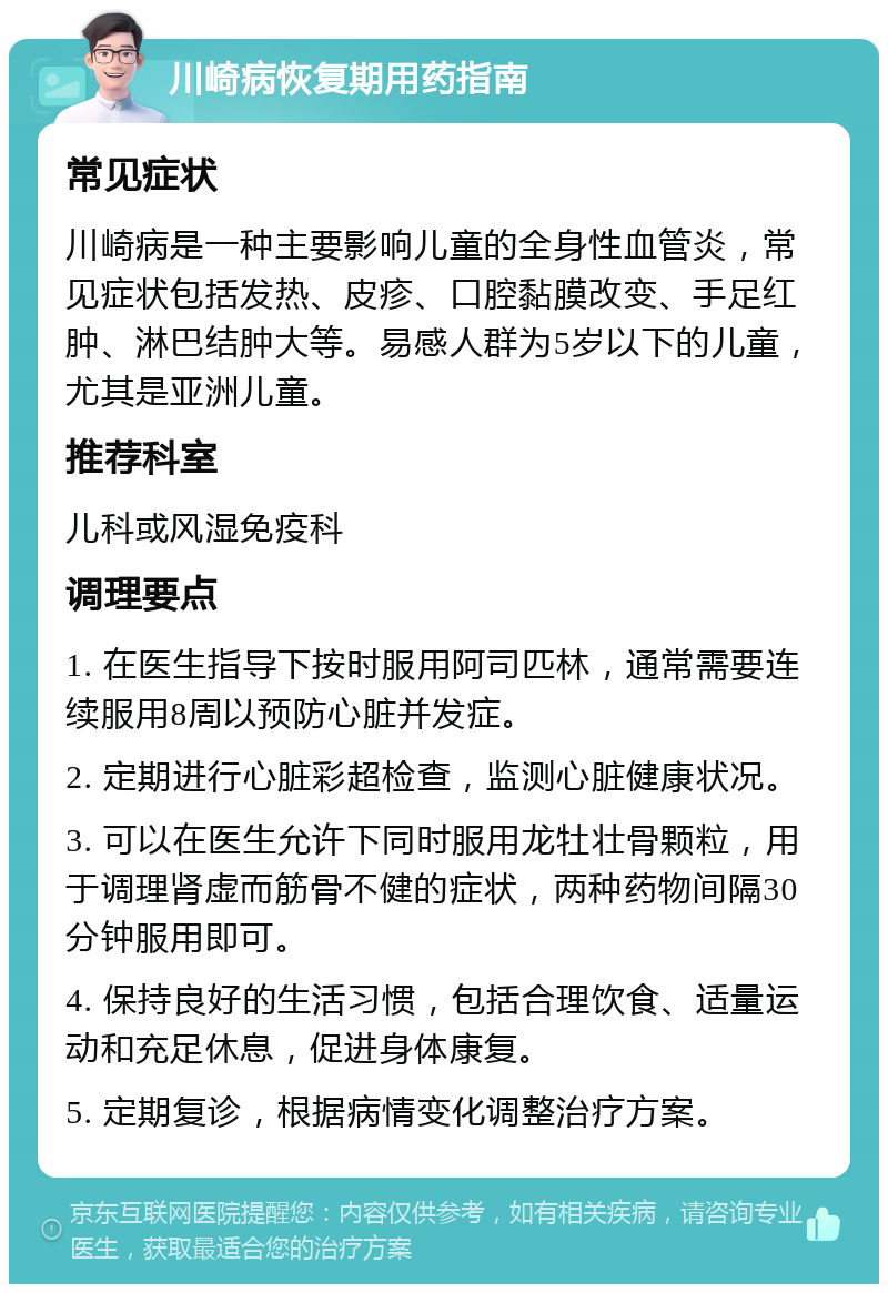 川崎病恢复期用药指南 常见症状 川崎病是一种主要影响儿童的全身性血管炎，常见症状包括发热、皮疹、口腔黏膜改变、手足红肿、淋巴结肿大等。易感人群为5岁以下的儿童，尤其是亚洲儿童。 推荐科室 儿科或风湿免疫科 调理要点 1. 在医生指导下按时服用阿司匹林，通常需要连续服用8周以预防心脏并发症。 2. 定期进行心脏彩超检查，监测心脏健康状况。 3. 可以在医生允许下同时服用龙牡壮骨颗粒，用于调理肾虚而筋骨不健的症状，两种药物间隔30分钟服用即可。 4. 保持良好的生活习惯，包括合理饮食、适量运动和充足休息，促进身体康复。 5. 定期复诊，根据病情变化调整治疗方案。