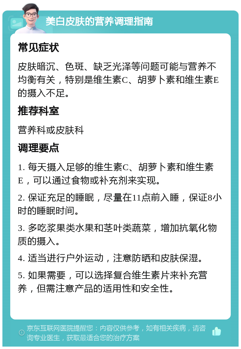 美白皮肤的营养调理指南 常见症状 皮肤暗沉、色斑、缺乏光泽等问题可能与营养不均衡有关，特别是维生素C、胡萝卜素和维生素E的摄入不足。 推荐科室 营养科或皮肤科 调理要点 1. 每天摄入足够的维生素C、胡萝卜素和维生素E，可以通过食物或补充剂来实现。 2. 保证充足的睡眠，尽量在11点前入睡，保证8小时的睡眠时间。 3. 多吃浆果类水果和茎叶类蔬菜，增加抗氧化物质的摄入。 4. 适当进行户外运动，注意防晒和皮肤保湿。 5. 如果需要，可以选择复合维生素片来补充营养，但需注意产品的适用性和安全性。