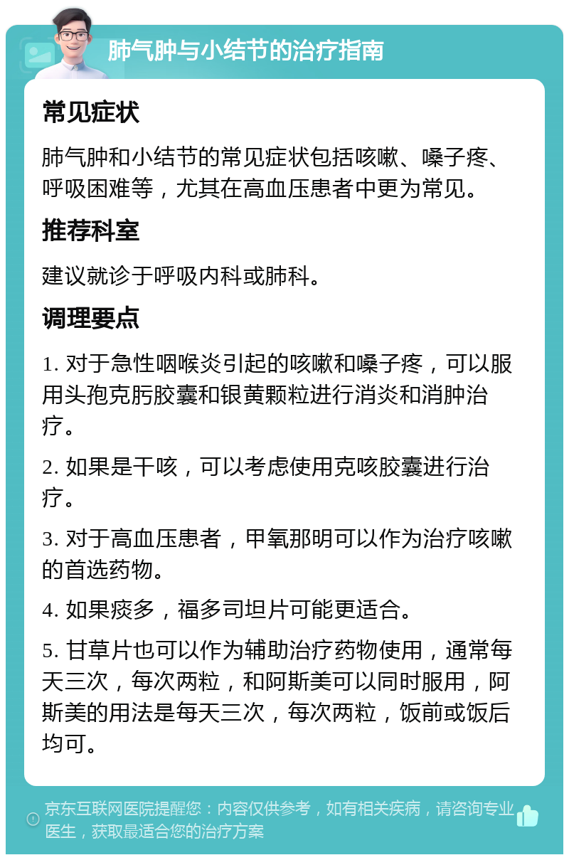 肺气肿与小结节的治疗指南 常见症状 肺气肿和小结节的常见症状包括咳嗽、嗓子疼、呼吸困难等，尤其在高血压患者中更为常见。 推荐科室 建议就诊于呼吸内科或肺科。 调理要点 1. 对于急性咽喉炎引起的咳嗽和嗓子疼，可以服用头孢克肟胶囊和银黄颗粒进行消炎和消肿治疗。 2. 如果是干咳，可以考虑使用克咳胶囊进行治疗。 3. 对于高血压患者，甲氧那明可以作为治疗咳嗽的首选药物。 4. 如果痰多，福多司坦片可能更适合。 5. 甘草片也可以作为辅助治疗药物使用，通常每天三次，每次两粒，和阿斯美可以同时服用，阿斯美的用法是每天三次，每次两粒，饭前或饭后均可。