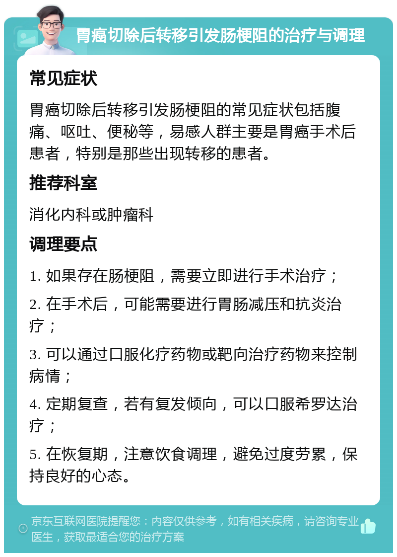 胃癌切除后转移引发肠梗阻的治疗与调理 常见症状 胃癌切除后转移引发肠梗阻的常见症状包括腹痛、呕吐、便秘等，易感人群主要是胃癌手术后患者，特别是那些出现转移的患者。 推荐科室 消化内科或肿瘤科 调理要点 1. 如果存在肠梗阻，需要立即进行手术治疗； 2. 在手术后，可能需要进行胃肠减压和抗炎治疗； 3. 可以通过口服化疗药物或靶向治疗药物来控制病情； 4. 定期复查，若有复发倾向，可以口服希罗达治疗； 5. 在恢复期，注意饮食调理，避免过度劳累，保持良好的心态。