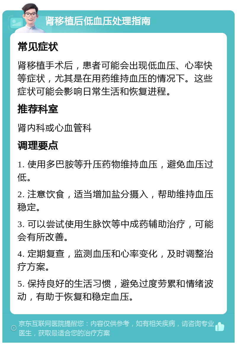 肾移植后低血压处理指南 常见症状 肾移植手术后，患者可能会出现低血压、心率快等症状，尤其是在用药维持血压的情况下。这些症状可能会影响日常生活和恢复进程。 推荐科室 肾内科或心血管科 调理要点 1. 使用多巴胺等升压药物维持血压，避免血压过低。 2. 注意饮食，适当增加盐分摄入，帮助维持血压稳定。 3. 可以尝试使用生脉饮等中成药辅助治疗，可能会有所改善。 4. 定期复查，监测血压和心率变化，及时调整治疗方案。 5. 保持良好的生活习惯，避免过度劳累和情绪波动，有助于恢复和稳定血压。