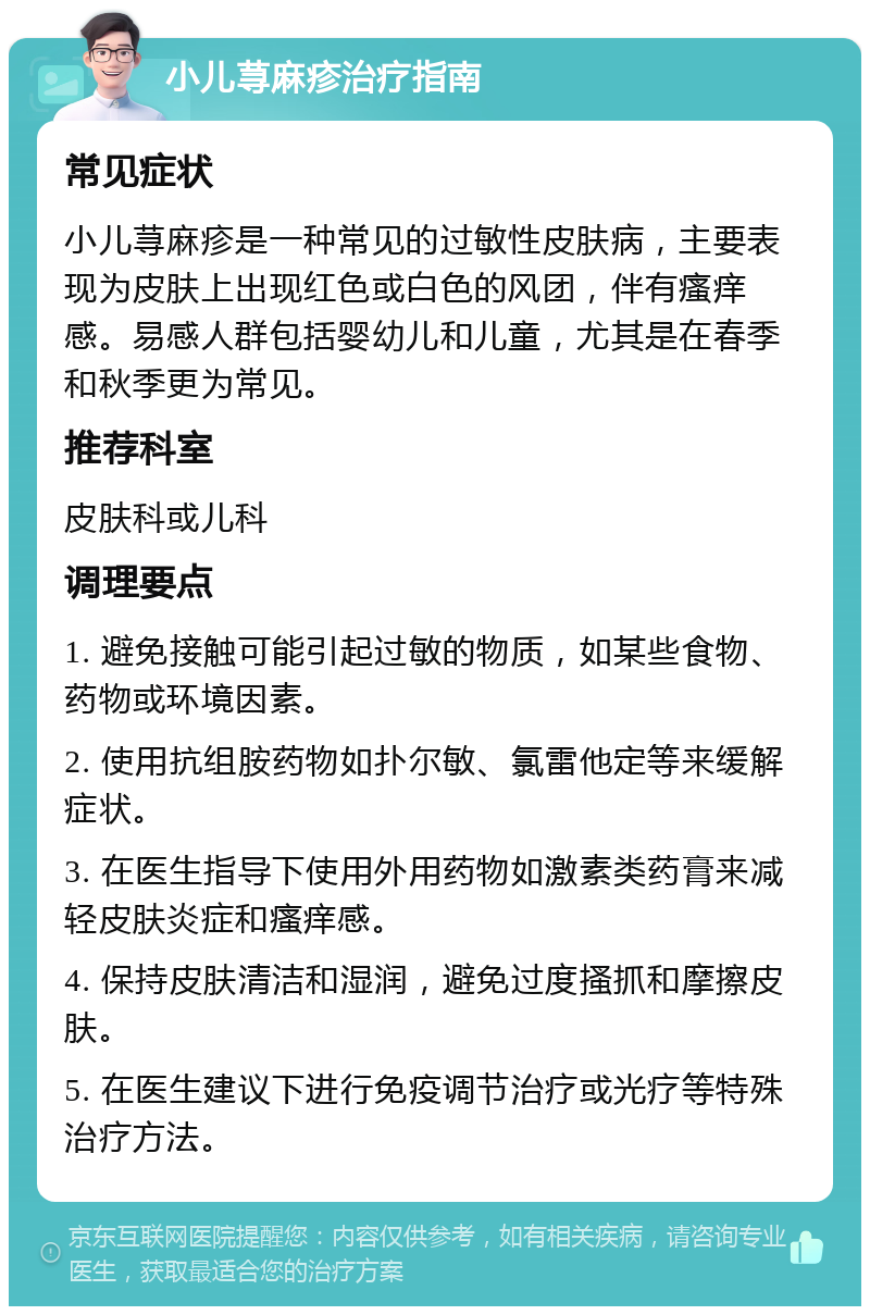 小儿荨麻疹治疗指南 常见症状 小儿荨麻疹是一种常见的过敏性皮肤病，主要表现为皮肤上出现红色或白色的风团，伴有瘙痒感。易感人群包括婴幼儿和儿童，尤其是在春季和秋季更为常见。 推荐科室 皮肤科或儿科 调理要点 1. 避免接触可能引起过敏的物质，如某些食物、药物或环境因素。 2. 使用抗组胺药物如扑尔敏、氯雷他定等来缓解症状。 3. 在医生指导下使用外用药物如激素类药膏来减轻皮肤炎症和瘙痒感。 4. 保持皮肤清洁和湿润，避免过度搔抓和摩擦皮肤。 5. 在医生建议下进行免疫调节治疗或光疗等特殊治疗方法。