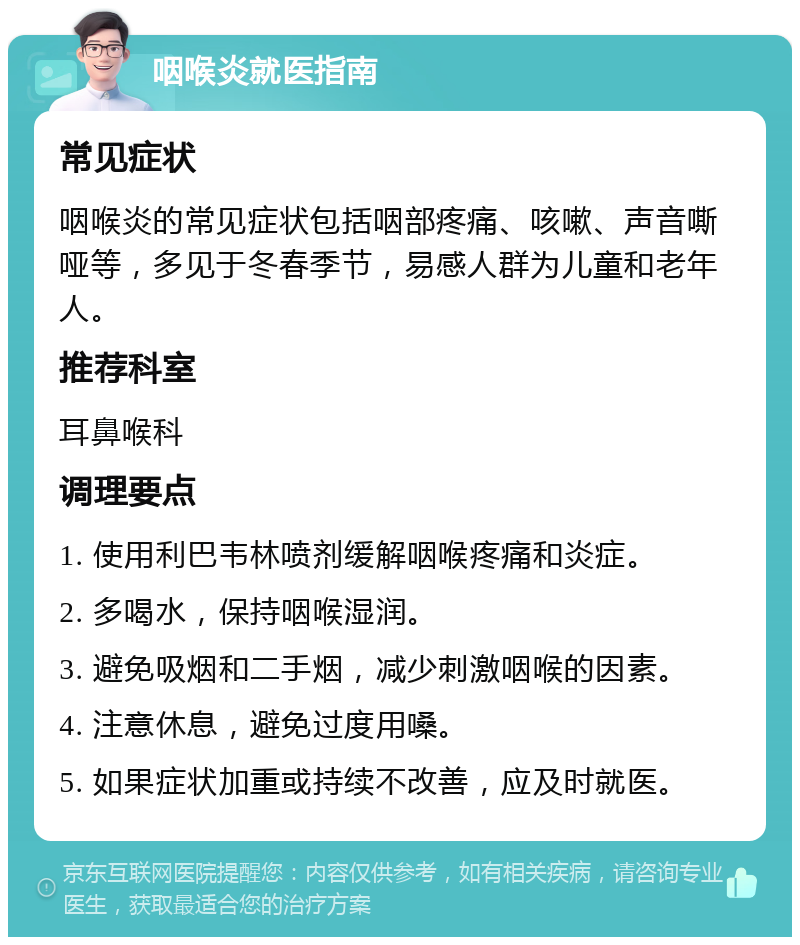 咽喉炎就医指南 常见症状 咽喉炎的常见症状包括咽部疼痛、咳嗽、声音嘶哑等，多见于冬春季节，易感人群为儿童和老年人。 推荐科室 耳鼻喉科 调理要点 1. 使用利巴韦林喷剂缓解咽喉疼痛和炎症。 2. 多喝水，保持咽喉湿润。 3. 避免吸烟和二手烟，减少刺激咽喉的因素。 4. 注意休息，避免过度用嗓。 5. 如果症状加重或持续不改善，应及时就医。