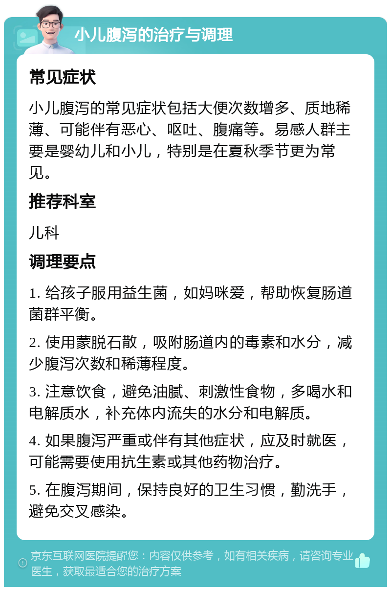 小儿腹泻的治疗与调理 常见症状 小儿腹泻的常见症状包括大便次数增多、质地稀薄、可能伴有恶心、呕吐、腹痛等。易感人群主要是婴幼儿和小儿，特别是在夏秋季节更为常见。 推荐科室 儿科 调理要点 1. 给孩子服用益生菌，如妈咪爱，帮助恢复肠道菌群平衡。 2. 使用蒙脱石散，吸附肠道内的毒素和水分，减少腹泻次数和稀薄程度。 3. 注意饮食，避免油腻、刺激性食物，多喝水和电解质水，补充体内流失的水分和电解质。 4. 如果腹泻严重或伴有其他症状，应及时就医，可能需要使用抗生素或其他药物治疗。 5. 在腹泻期间，保持良好的卫生习惯，勤洗手，避免交叉感染。