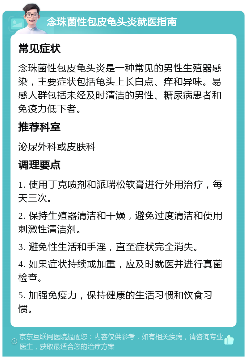 念珠菌性包皮龟头炎就医指南 常见症状 念珠菌性包皮龟头炎是一种常见的男性生殖器感染，主要症状包括龟头上长白点、痒和异味。易感人群包括未经及时清洁的男性、糖尿病患者和免疫力低下者。 推荐科室 泌尿外科或皮肤科 调理要点 1. 使用丁克喷剂和派瑞松软膏进行外用治疗，每天三次。 2. 保持生殖器清洁和干燥，避免过度清洁和使用刺激性清洁剂。 3. 避免性生活和手淫，直至症状完全消失。 4. 如果症状持续或加重，应及时就医并进行真菌检查。 5. 加强免疫力，保持健康的生活习惯和饮食习惯。