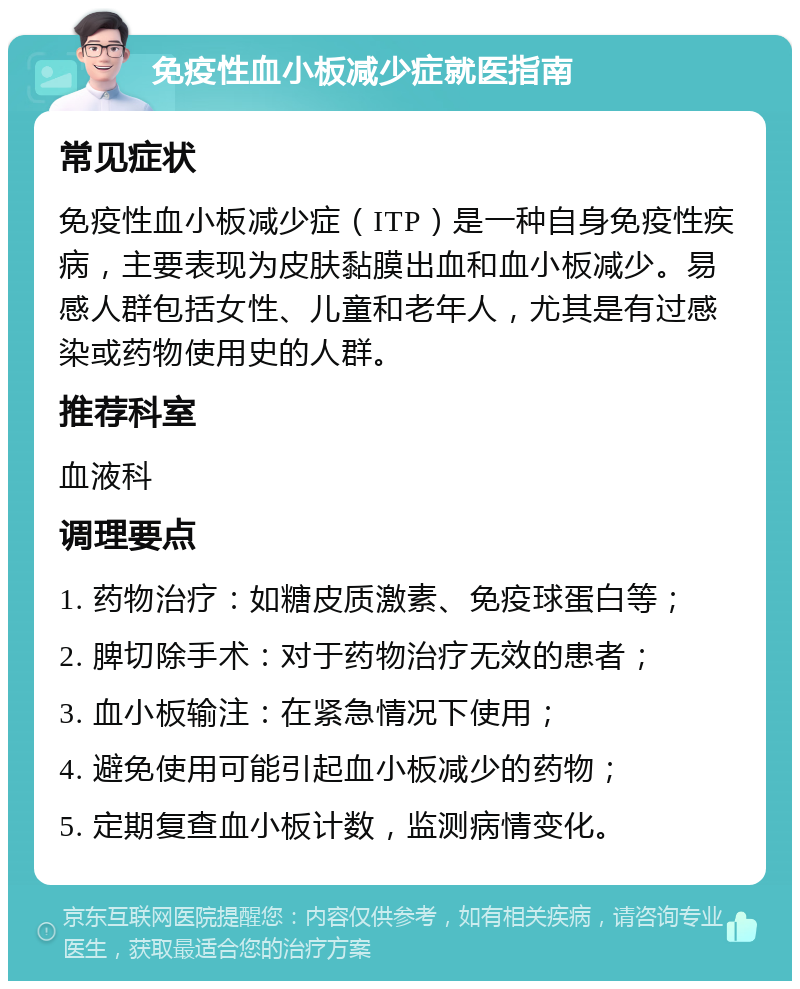 免疫性血小板减少症就医指南 常见症状 免疫性血小板减少症（ITP）是一种自身免疫性疾病，主要表现为皮肤黏膜出血和血小板减少。易感人群包括女性、儿童和老年人，尤其是有过感染或药物使用史的人群。 推荐科室 血液科 调理要点 1. 药物治疗：如糖皮质激素、免疫球蛋白等； 2. 脾切除手术：对于药物治疗无效的患者； 3. 血小板输注：在紧急情况下使用； 4. 避免使用可能引起血小板减少的药物； 5. 定期复查血小板计数，监测病情变化。