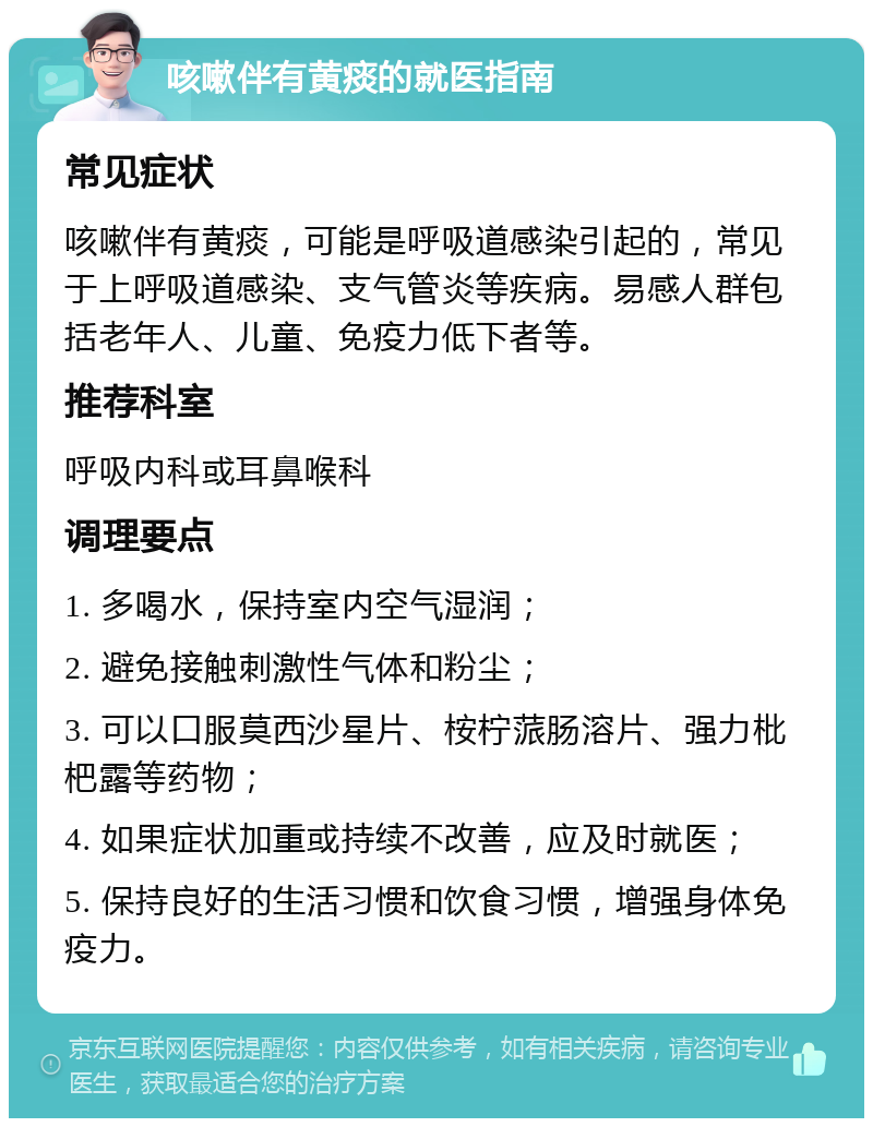 咳嗽伴有黄痰的就医指南 常见症状 咳嗽伴有黄痰，可能是呼吸道感染引起的，常见于上呼吸道感染、支气管炎等疾病。易感人群包括老年人、儿童、免疫力低下者等。 推荐科室 呼吸内科或耳鼻喉科 调理要点 1. 多喝水，保持室内空气湿润； 2. 避免接触刺激性气体和粉尘； 3. 可以口服莫西沙星片、桉柠蒎肠溶片、强力枇杷露等药物； 4. 如果症状加重或持续不改善，应及时就医； 5. 保持良好的生活习惯和饮食习惯，增强身体免疫力。